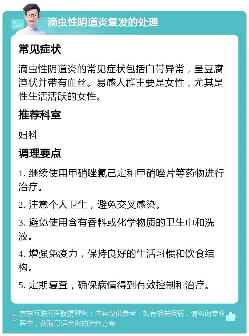 滴虫性阴道炎复发的处理 常见症状 滴虫性阴道炎的常见症状包括白带异常，呈豆腐渣状并带有血丝。易感人群主要是女性，尤其是性生活活跃的女性。 推荐科室 妇科 调理要点 1. 继续使用甲硝唑氯己定和甲硝唑片等药物进行治疗。 2. 注意个人卫生，避免交叉感染。 3. 避免使用含有香料或化学物质的卫生巾和洗液。 4. 增强免疫力，保持良好的生活习惯和饮食结构。 5. 定期复查，确保病情得到有效控制和治疗。