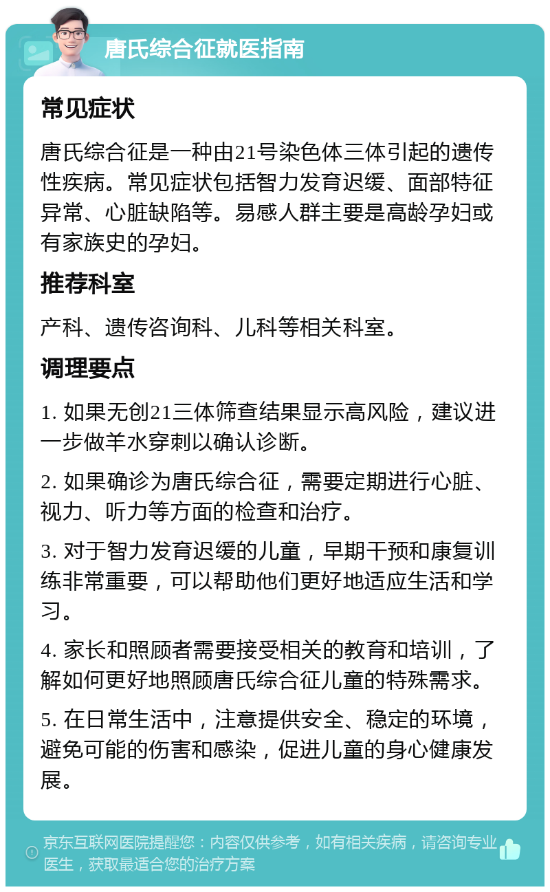 唐氏综合征就医指南 常见症状 唐氏综合征是一种由21号染色体三体引起的遗传性疾病。常见症状包括智力发育迟缓、面部特征异常、心脏缺陷等。易感人群主要是高龄孕妇或有家族史的孕妇。 推荐科室 产科、遗传咨询科、儿科等相关科室。 调理要点 1. 如果无创21三体筛查结果显示高风险，建议进一步做羊水穿刺以确认诊断。 2. 如果确诊为唐氏综合征，需要定期进行心脏、视力、听力等方面的检查和治疗。 3. 对于智力发育迟缓的儿童，早期干预和康复训练非常重要，可以帮助他们更好地适应生活和学习。 4. 家长和照顾者需要接受相关的教育和培训，了解如何更好地照顾唐氏综合征儿童的特殊需求。 5. 在日常生活中，注意提供安全、稳定的环境，避免可能的伤害和感染，促进儿童的身心健康发展。