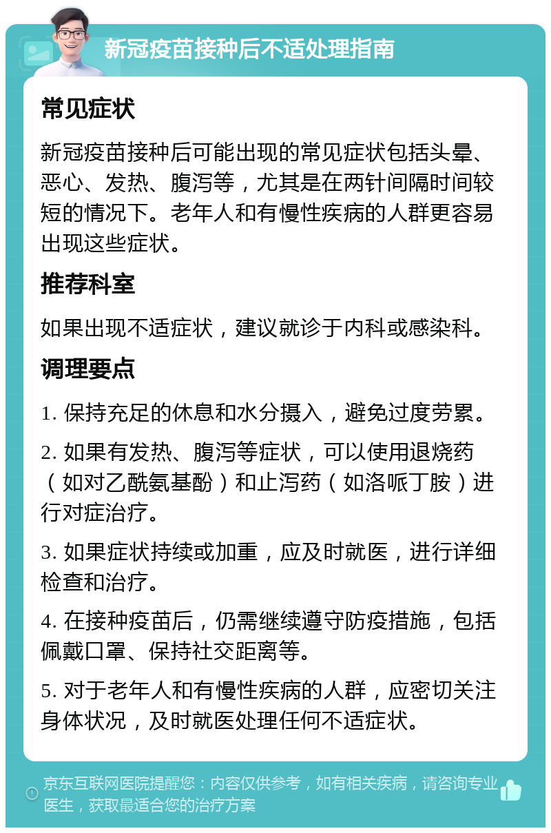 新冠疫苗接种后不适处理指南 常见症状 新冠疫苗接种后可能出现的常见症状包括头晕、恶心、发热、腹泻等，尤其是在两针间隔时间较短的情况下。老年人和有慢性疾病的人群更容易出现这些症状。 推荐科室 如果出现不适症状，建议就诊于内科或感染科。 调理要点 1. 保持充足的休息和水分摄入，避免过度劳累。 2. 如果有发热、腹泻等症状，可以使用退烧药（如对乙酰氨基酚）和止泻药（如洛哌丁胺）进行对症治疗。 3. 如果症状持续或加重，应及时就医，进行详细检查和治疗。 4. 在接种疫苗后，仍需继续遵守防疫措施，包括佩戴口罩、保持社交距离等。 5. 对于老年人和有慢性疾病的人群，应密切关注身体状况，及时就医处理任何不适症状。