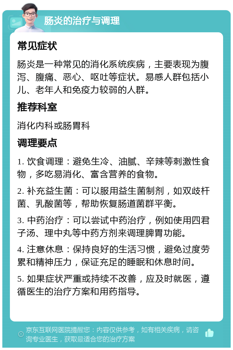 肠炎的治疗与调理 常见症状 肠炎是一种常见的消化系统疾病，主要表现为腹泻、腹痛、恶心、呕吐等症状。易感人群包括小儿、老年人和免疫力较弱的人群。 推荐科室 消化内科或肠胃科 调理要点 1. 饮食调理：避免生冷、油腻、辛辣等刺激性食物，多吃易消化、富含营养的食物。 2. 补充益生菌：可以服用益生菌制剂，如双歧杆菌、乳酸菌等，帮助恢复肠道菌群平衡。 3. 中药治疗：可以尝试中药治疗，例如使用四君子汤、理中丸等中药方剂来调理脾胃功能。 4. 注意休息：保持良好的生活习惯，避免过度劳累和精神压力，保证充足的睡眠和休息时间。 5. 如果症状严重或持续不改善，应及时就医，遵循医生的治疗方案和用药指导。