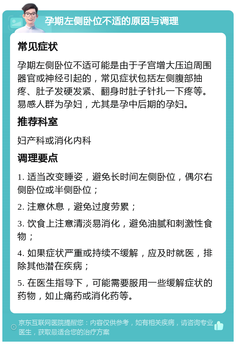 孕期左侧卧位不适的原因与调理 常见症状 孕期左侧卧位不适可能是由于子宫增大压迫周围器官或神经引起的，常见症状包括左侧腹部抽疼、肚子发硬发紧、翻身时肚子针扎一下疼等。易感人群为孕妇，尤其是孕中后期的孕妇。 推荐科室 妇产科或消化内科 调理要点 1. 适当改变睡姿，避免长时间左侧卧位，偶尔右侧卧位或半侧卧位； 2. 注意休息，避免过度劳累； 3. 饮食上注意清淡易消化，避免油腻和刺激性食物； 4. 如果症状严重或持续不缓解，应及时就医，排除其他潜在疾病； 5. 在医生指导下，可能需要服用一些缓解症状的药物，如止痛药或消化药等。