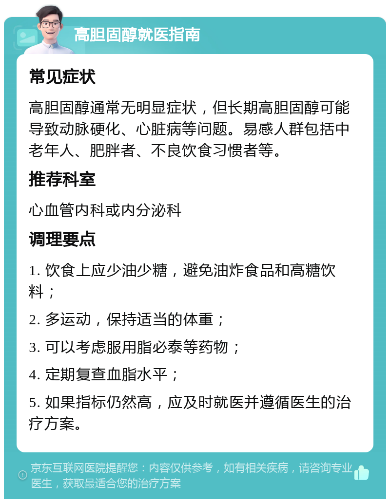 高胆固醇就医指南 常见症状 高胆固醇通常无明显症状，但长期高胆固醇可能导致动脉硬化、心脏病等问题。易感人群包括中老年人、肥胖者、不良饮食习惯者等。 推荐科室 心血管内科或内分泌科 调理要点 1. 饮食上应少油少糖，避免油炸食品和高糖饮料； 2. 多运动，保持适当的体重； 3. 可以考虑服用脂必泰等药物； 4. 定期复查血脂水平； 5. 如果指标仍然高，应及时就医并遵循医生的治疗方案。