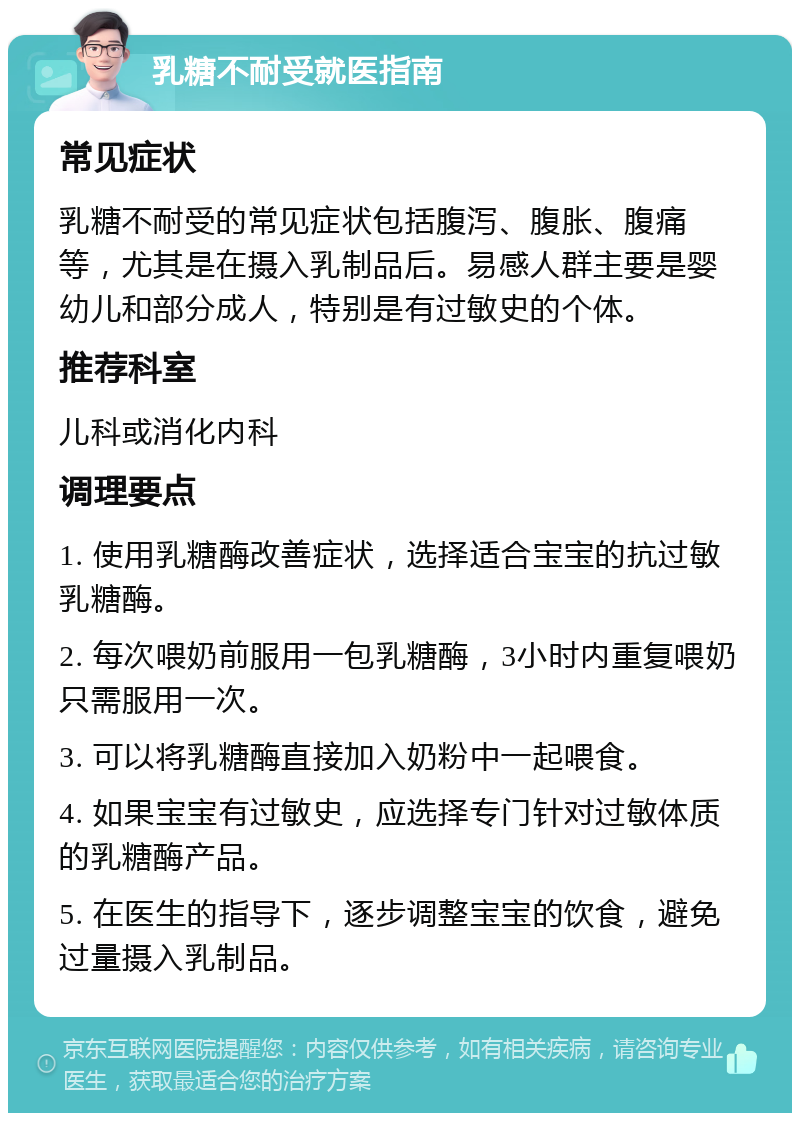 乳糖不耐受就医指南 常见症状 乳糖不耐受的常见症状包括腹泻、腹胀、腹痛等，尤其是在摄入乳制品后。易感人群主要是婴幼儿和部分成人，特别是有过敏史的个体。 推荐科室 儿科或消化内科 调理要点 1. 使用乳糖酶改善症状，选择适合宝宝的抗过敏乳糖酶。 2. 每次喂奶前服用一包乳糖酶，3小时内重复喂奶只需服用一次。 3. 可以将乳糖酶直接加入奶粉中一起喂食。 4. 如果宝宝有过敏史，应选择专门针对过敏体质的乳糖酶产品。 5. 在医生的指导下，逐步调整宝宝的饮食，避免过量摄入乳制品。