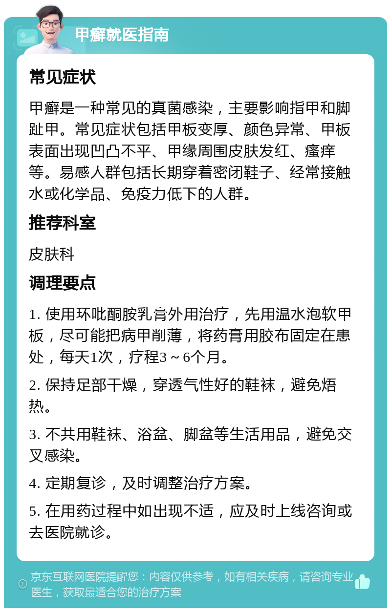 甲癣就医指南 常见症状 甲癣是一种常见的真菌感染，主要影响指甲和脚趾甲。常见症状包括甲板变厚、颜色异常、甲板表面出现凹凸不平、甲缘周围皮肤发红、瘙痒等。易感人群包括长期穿着密闭鞋子、经常接触水或化学品、免疫力低下的人群。 推荐科室 皮肤科 调理要点 1. 使用环吡酮胺乳膏外用治疗，先用温水泡软甲板，尽可能把病甲削薄，将药膏用胶布固定在患处，每天1次，疗程3～6个月。 2. 保持足部干燥，穿透气性好的鞋袜，避免焐热。 3. 不共用鞋袜、浴盆、脚盆等生活用品，避免交叉感染。 4. 定期复诊，及时调整治疗方案。 5. 在用药过程中如出现不适，应及时上线咨询或去医院就诊。