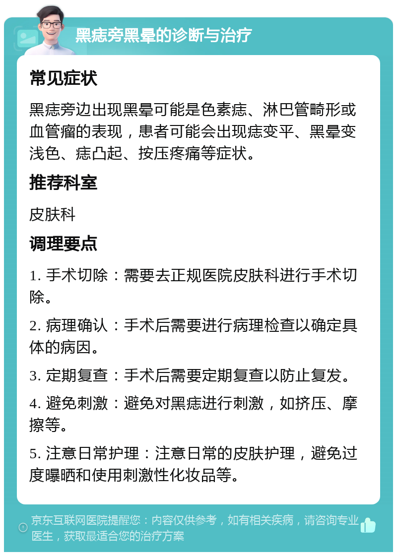 黑痣旁黑晕的诊断与治疗 常见症状 黑痣旁边出现黑晕可能是色素痣、淋巴管畸形或血管瘤的表现，患者可能会出现痣变平、黑晕变浅色、痣凸起、按压疼痛等症状。 推荐科室 皮肤科 调理要点 1. 手术切除：需要去正规医院皮肤科进行手术切除。 2. 病理确认：手术后需要进行病理检查以确定具体的病因。 3. 定期复查：手术后需要定期复查以防止复发。 4. 避免刺激：避免对黑痣进行刺激，如挤压、摩擦等。 5. 注意日常护理：注意日常的皮肤护理，避免过度曝晒和使用刺激性化妆品等。