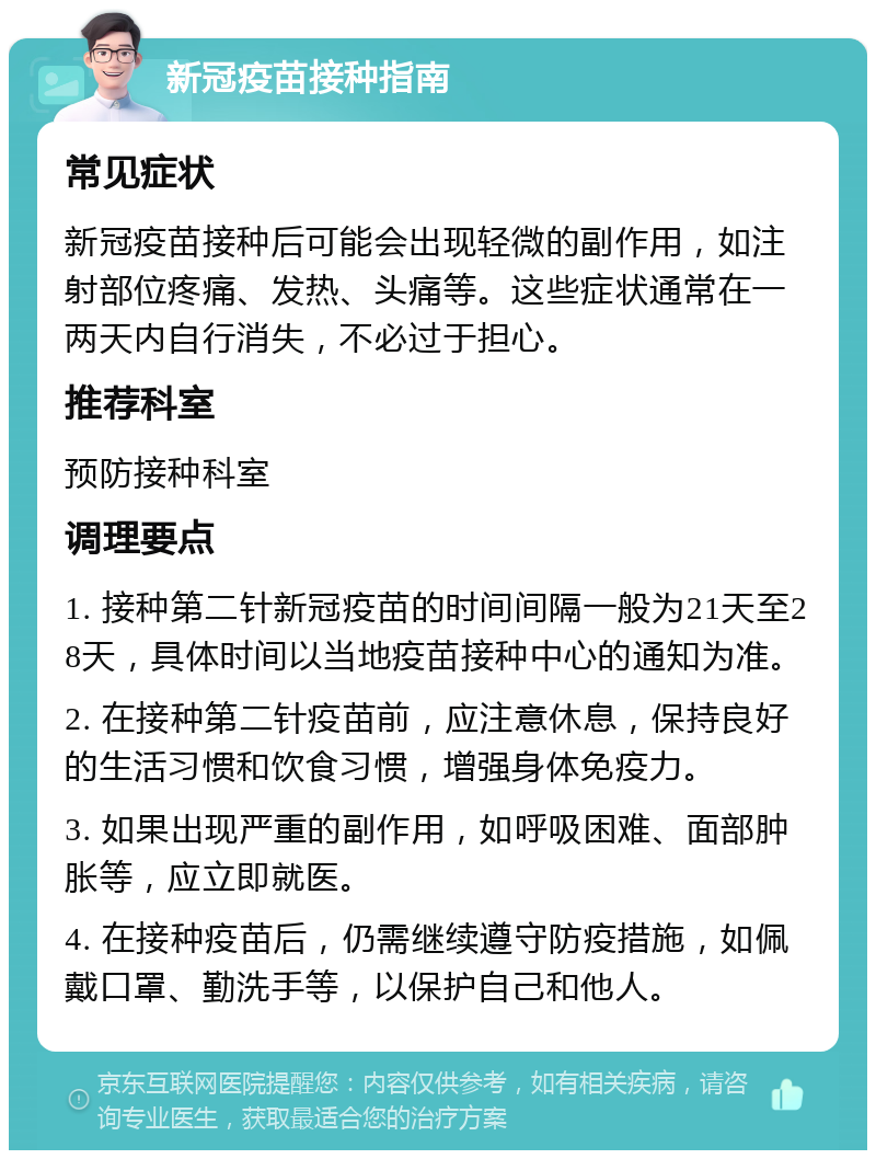 新冠疫苗接种指南 常见症状 新冠疫苗接种后可能会出现轻微的副作用，如注射部位疼痛、发热、头痛等。这些症状通常在一两天内自行消失，不必过于担心。 推荐科室 预防接种科室 调理要点 1. 接种第二针新冠疫苗的时间间隔一般为21天至28天，具体时间以当地疫苗接种中心的通知为准。 2. 在接种第二针疫苗前，应注意休息，保持良好的生活习惯和饮食习惯，增强身体免疫力。 3. 如果出现严重的副作用，如呼吸困难、面部肿胀等，应立即就医。 4. 在接种疫苗后，仍需继续遵守防疫措施，如佩戴口罩、勤洗手等，以保护自己和他人。