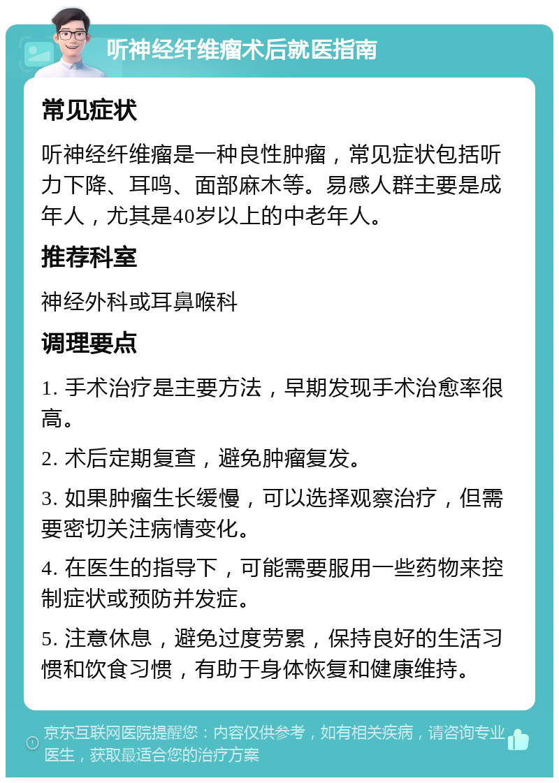 听神经纤维瘤术后就医指南 常见症状 听神经纤维瘤是一种良性肿瘤，常见症状包括听力下降、耳鸣、面部麻木等。易感人群主要是成年人，尤其是40岁以上的中老年人。 推荐科室 神经外科或耳鼻喉科 调理要点 1. 手术治疗是主要方法，早期发现手术治愈率很高。 2. 术后定期复查，避免肿瘤复发。 3. 如果肿瘤生长缓慢，可以选择观察治疗，但需要密切关注病情变化。 4. 在医生的指导下，可能需要服用一些药物来控制症状或预防并发症。 5. 注意休息，避免过度劳累，保持良好的生活习惯和饮食习惯，有助于身体恢复和健康维持。