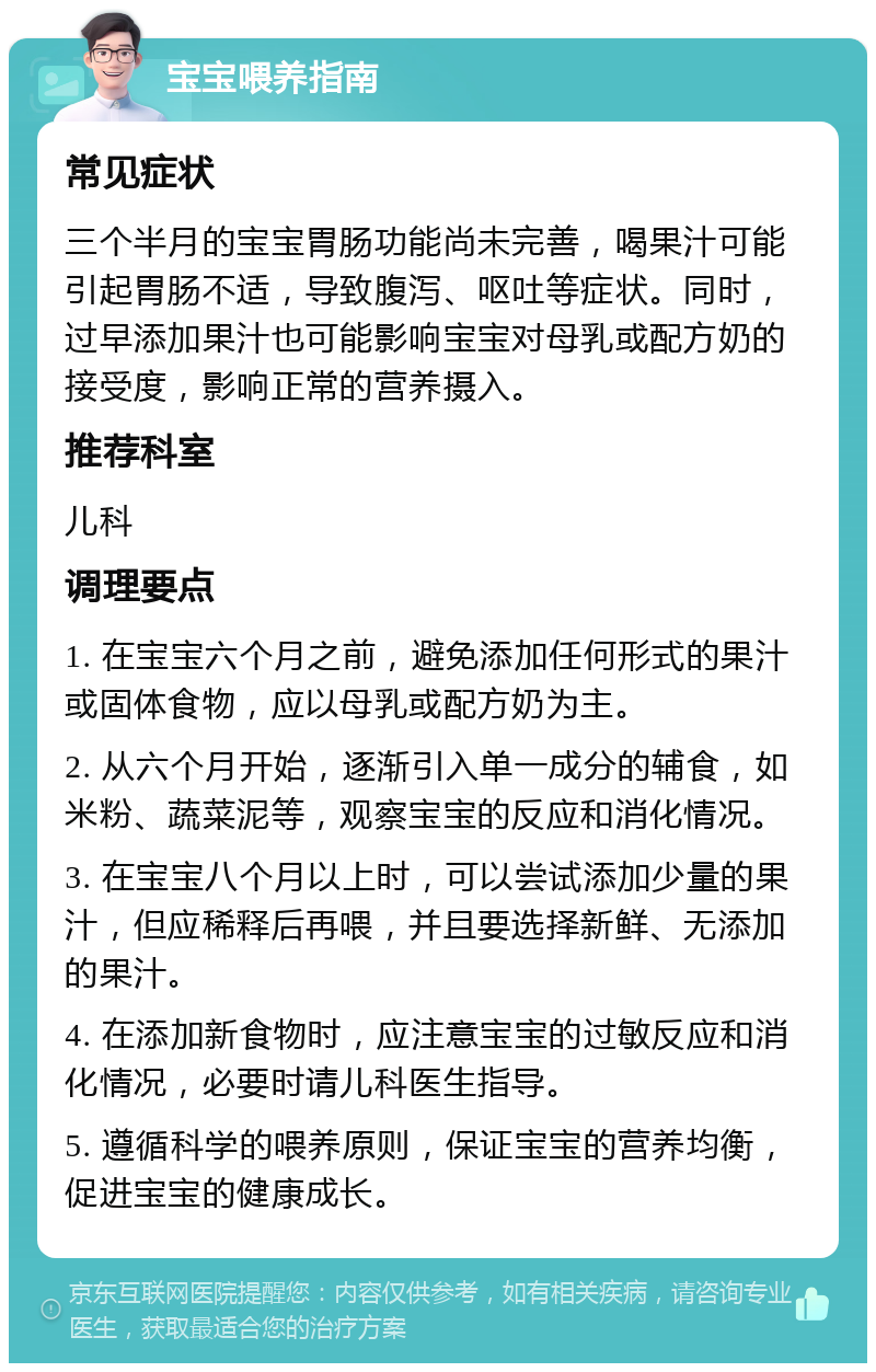 宝宝喂养指南 常见症状 三个半月的宝宝胃肠功能尚未完善，喝果汁可能引起胃肠不适，导致腹泻、呕吐等症状。同时，过早添加果汁也可能影响宝宝对母乳或配方奶的接受度，影响正常的营养摄入。 推荐科室 儿科 调理要点 1. 在宝宝六个月之前，避免添加任何形式的果汁或固体食物，应以母乳或配方奶为主。 2. 从六个月开始，逐渐引入单一成分的辅食，如米粉、蔬菜泥等，观察宝宝的反应和消化情况。 3. 在宝宝八个月以上时，可以尝试添加少量的果汁，但应稀释后再喂，并且要选择新鲜、无添加的果汁。 4. 在添加新食物时，应注意宝宝的过敏反应和消化情况，必要时请儿科医生指导。 5. 遵循科学的喂养原则，保证宝宝的营养均衡，促进宝宝的健康成长。