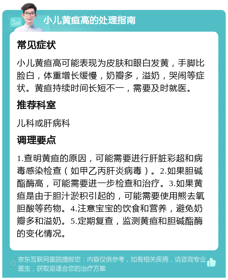 小儿黄疸高的处理指南 常见症状 小儿黄疸高可能表现为皮肤和眼白发黄，手脚比脸白，体重增长缓慢，奶瓣多，溢奶，哭闹等症状。黄疸持续时间长短不一，需要及时就医。 推荐科室 儿科或肝病科 调理要点 1.查明黄疸的原因，可能需要进行肝脏彩超和病毒感染检查（如甲乙丙肝炎病毒）。2.如果胆碱酯酶高，可能需要进一步检查和治疗。3.如果黄疸是由于胆汁淤积引起的，可能需要使用熊去氧胆酸等药物。4.注意宝宝的饮食和营养，避免奶瓣多和溢奶。5.定期复查，监测黄疸和胆碱酯酶的变化情况。