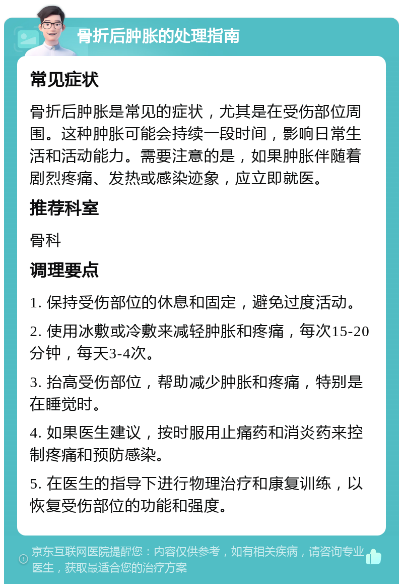 骨折后肿胀的处理指南 常见症状 骨折后肿胀是常见的症状，尤其是在受伤部位周围。这种肿胀可能会持续一段时间，影响日常生活和活动能力。需要注意的是，如果肿胀伴随着剧烈疼痛、发热或感染迹象，应立即就医。 推荐科室 骨科 调理要点 1. 保持受伤部位的休息和固定，避免过度活动。 2. 使用冰敷或冷敷来减轻肿胀和疼痛，每次15-20分钟，每天3-4次。 3. 抬高受伤部位，帮助减少肿胀和疼痛，特别是在睡觉时。 4. 如果医生建议，按时服用止痛药和消炎药来控制疼痛和预防感染。 5. 在医生的指导下进行物理治疗和康复训练，以恢复受伤部位的功能和强度。