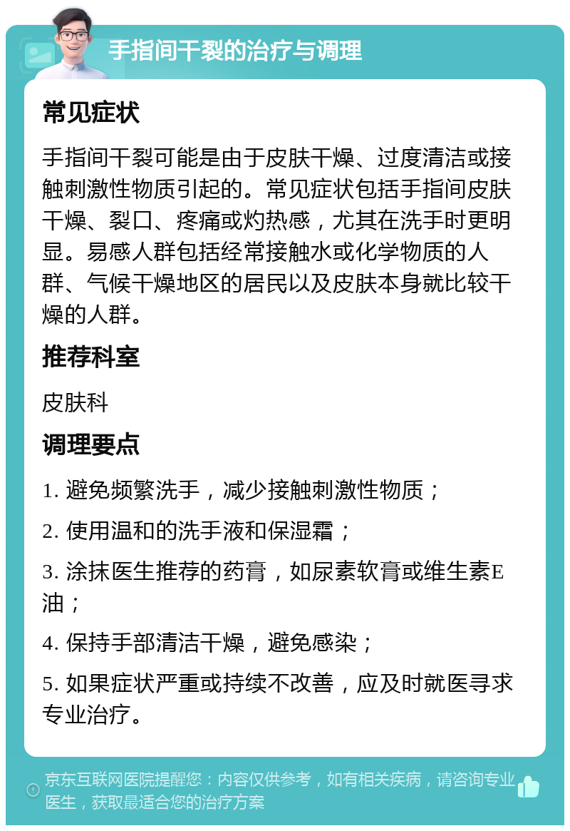 手指间干裂的治疗与调理 常见症状 手指间干裂可能是由于皮肤干燥、过度清洁或接触刺激性物质引起的。常见症状包括手指间皮肤干燥、裂口、疼痛或灼热感，尤其在洗手时更明显。易感人群包括经常接触水或化学物质的人群、气候干燥地区的居民以及皮肤本身就比较干燥的人群。 推荐科室 皮肤科 调理要点 1. 避免频繁洗手，减少接触刺激性物质； 2. 使用温和的洗手液和保湿霜； 3. 涂抹医生推荐的药膏，如尿素软膏或维生素E油； 4. 保持手部清洁干燥，避免感染； 5. 如果症状严重或持续不改善，应及时就医寻求专业治疗。