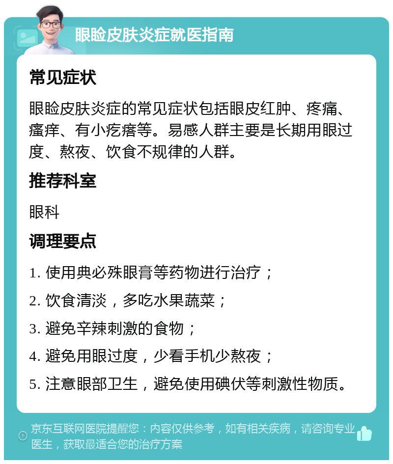 眼睑皮肤炎症就医指南 常见症状 眼睑皮肤炎症的常见症状包括眼皮红肿、疼痛、瘙痒、有小疙瘩等。易感人群主要是长期用眼过度、熬夜、饮食不规律的人群。 推荐科室 眼科 调理要点 1. 使用典必殊眼膏等药物进行治疗； 2. 饮食清淡，多吃水果蔬菜； 3. 避免辛辣刺激的食物； 4. 避免用眼过度，少看手机少熬夜； 5. 注意眼部卫生，避免使用碘伏等刺激性物质。