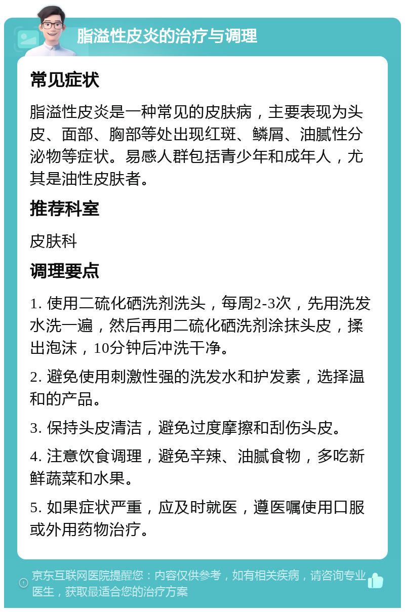 脂溢性皮炎的治疗与调理 常见症状 脂溢性皮炎是一种常见的皮肤病，主要表现为头皮、面部、胸部等处出现红斑、鳞屑、油腻性分泌物等症状。易感人群包括青少年和成年人，尤其是油性皮肤者。 推荐科室 皮肤科 调理要点 1. 使用二硫化硒洗剂洗头，每周2-3次，先用洗发水洗一遍，然后再用二硫化硒洗剂涂抹头皮，揉出泡沫，10分钟后冲洗干净。 2. 避免使用刺激性强的洗发水和护发素，选择温和的产品。 3. 保持头皮清洁，避免过度摩擦和刮伤头皮。 4. 注意饮食调理，避免辛辣、油腻食物，多吃新鲜蔬菜和水果。 5. 如果症状严重，应及时就医，遵医嘱使用口服或外用药物治疗。