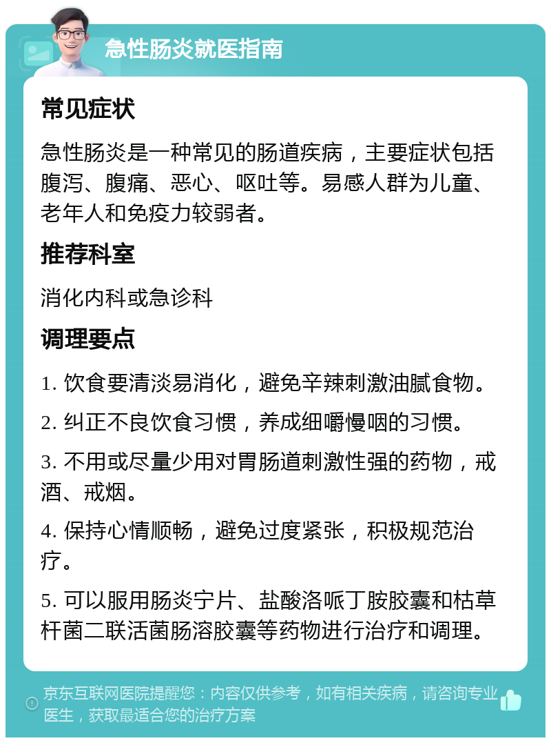 急性肠炎就医指南 常见症状 急性肠炎是一种常见的肠道疾病，主要症状包括腹泻、腹痛、恶心、呕吐等。易感人群为儿童、老年人和免疫力较弱者。 推荐科室 消化内科或急诊科 调理要点 1. 饮食要清淡易消化，避免辛辣刺激油腻食物。 2. 纠正不良饮食习惯，养成细嚼慢咽的习惯。 3. 不用或尽量少用对胃肠道刺激性强的药物，戒酒、戒烟。 4. 保持心情顺畅，避免过度紧张，积极规范治疗。 5. 可以服用肠炎宁片、盐酸洛哌丁胺胶囊和枯草杆菌二联活菌肠溶胶囊等药物进行治疗和调理。