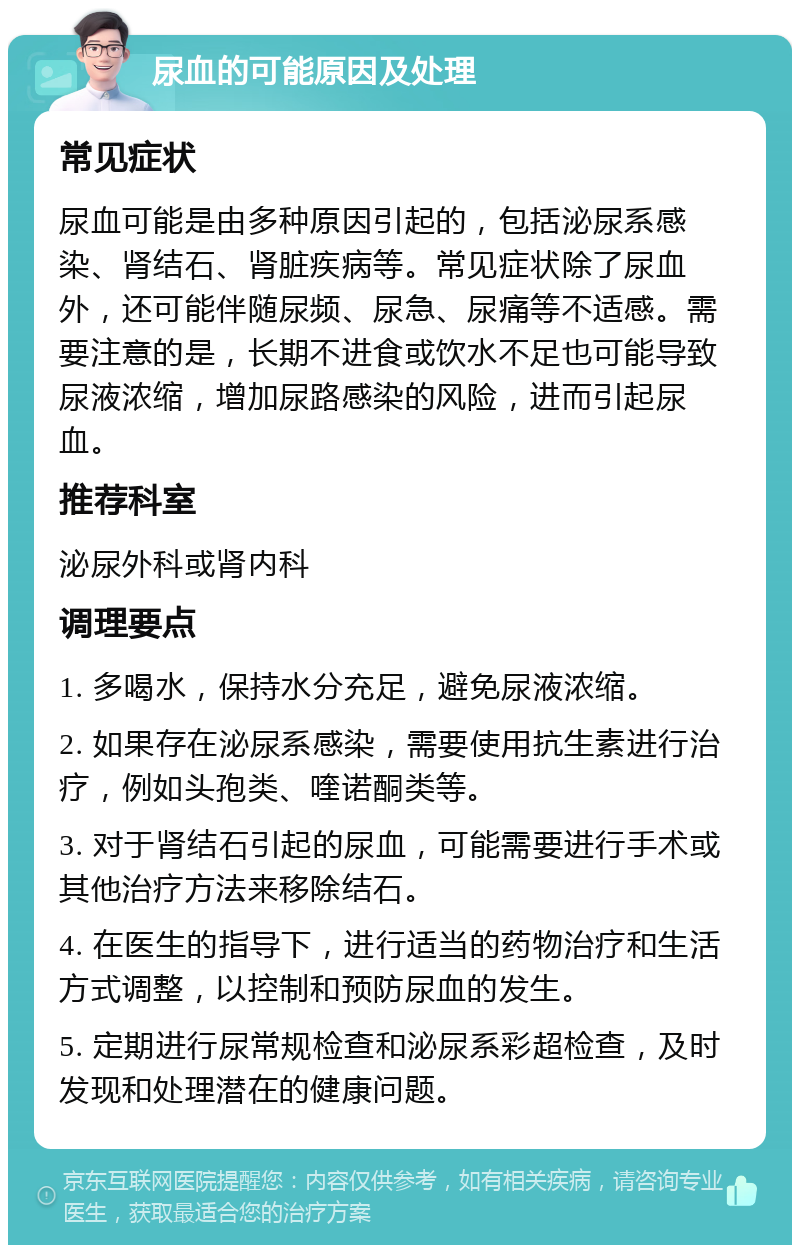 尿血的可能原因及处理 常见症状 尿血可能是由多种原因引起的，包括泌尿系感染、肾结石、肾脏疾病等。常见症状除了尿血外，还可能伴随尿频、尿急、尿痛等不适感。需要注意的是，长期不进食或饮水不足也可能导致尿液浓缩，增加尿路感染的风险，进而引起尿血。 推荐科室 泌尿外科或肾内科 调理要点 1. 多喝水，保持水分充足，避免尿液浓缩。 2. 如果存在泌尿系感染，需要使用抗生素进行治疗，例如头孢类、喹诺酮类等。 3. 对于肾结石引起的尿血，可能需要进行手术或其他治疗方法来移除结石。 4. 在医生的指导下，进行适当的药物治疗和生活方式调整，以控制和预防尿血的发生。 5. 定期进行尿常规检查和泌尿系彩超检查，及时发现和处理潜在的健康问题。