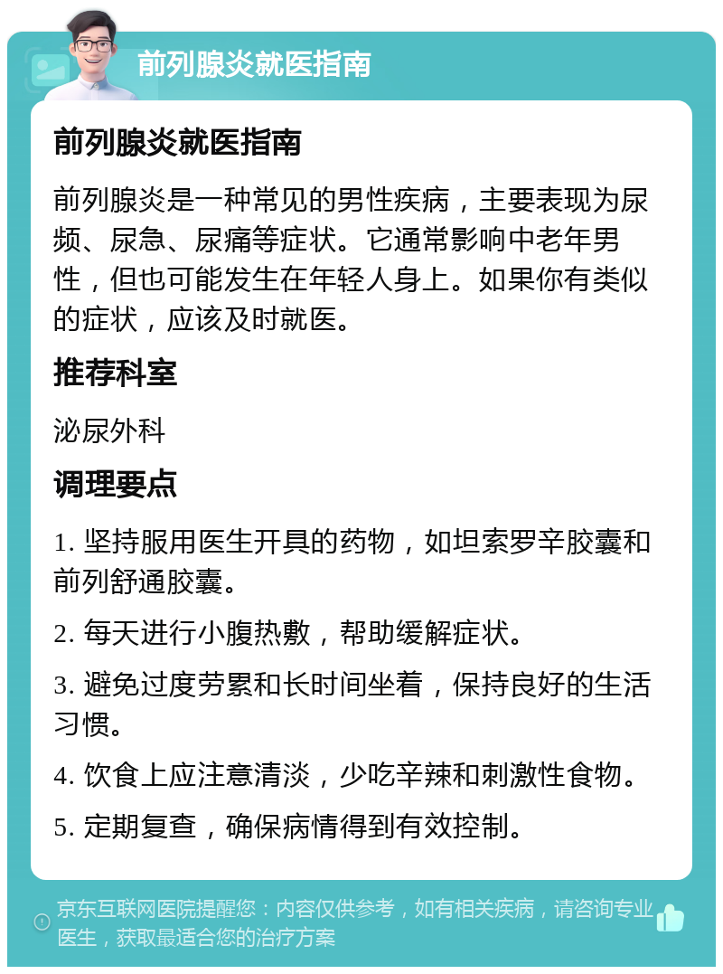 前列腺炎就医指南 前列腺炎就医指南 前列腺炎是一种常见的男性疾病，主要表现为尿频、尿急、尿痛等症状。它通常影响中老年男性，但也可能发生在年轻人身上。如果你有类似的症状，应该及时就医。 推荐科室 泌尿外科 调理要点 1. 坚持服用医生开具的药物，如坦索罗辛胶囊和前列舒通胶囊。 2. 每天进行小腹热敷，帮助缓解症状。 3. 避免过度劳累和长时间坐着，保持良好的生活习惯。 4. 饮食上应注意清淡，少吃辛辣和刺激性食物。 5. 定期复查，确保病情得到有效控制。