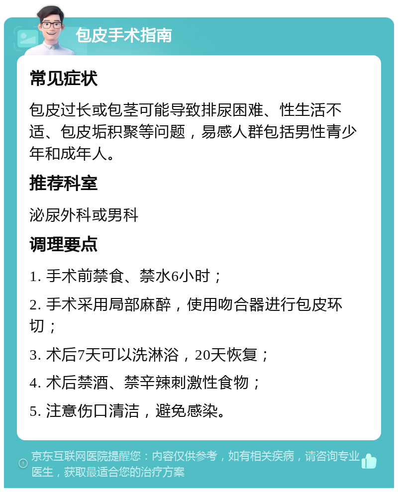 包皮手术指南 常见症状 包皮过长或包茎可能导致排尿困难、性生活不适、包皮垢积聚等问题，易感人群包括男性青少年和成年人。 推荐科室 泌尿外科或男科 调理要点 1. 手术前禁食、禁水6小时； 2. 手术采用局部麻醉，使用吻合器进行包皮环切； 3. 术后7天可以洗淋浴，20天恢复； 4. 术后禁酒、禁辛辣刺激性食物； 5. 注意伤口清洁，避免感染。