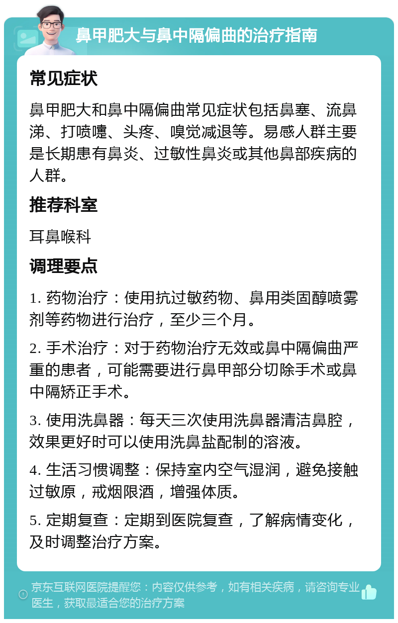 鼻甲肥大与鼻中隔偏曲的治疗指南 常见症状 鼻甲肥大和鼻中隔偏曲常见症状包括鼻塞、流鼻涕、打喷嚏、头疼、嗅觉减退等。易感人群主要是长期患有鼻炎、过敏性鼻炎或其他鼻部疾病的人群。 推荐科室 耳鼻喉科 调理要点 1. 药物治疗：使用抗过敏药物、鼻用类固醇喷雾剂等药物进行治疗，至少三个月。 2. 手术治疗：对于药物治疗无效或鼻中隔偏曲严重的患者，可能需要进行鼻甲部分切除手术或鼻中隔矫正手术。 3. 使用洗鼻器：每天三次使用洗鼻器清洁鼻腔，效果更好时可以使用洗鼻盐配制的溶液。 4. 生活习惯调整：保持室内空气湿润，避免接触过敏原，戒烟限酒，增强体质。 5. 定期复查：定期到医院复查，了解病情变化，及时调整治疗方案。