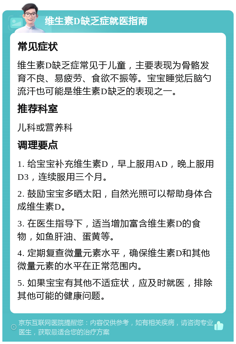 维生素D缺乏症就医指南 常见症状 维生素D缺乏症常见于儿童，主要表现为骨骼发育不良、易疲劳、食欲不振等。宝宝睡觉后脑勺流汗也可能是维生素D缺乏的表现之一。 推荐科室 儿科或营养科 调理要点 1. 给宝宝补充维生素D，早上服用AD，晚上服用D3，连续服用三个月。 2. 鼓励宝宝多晒太阳，自然光照可以帮助身体合成维生素D。 3. 在医生指导下，适当增加富含维生素D的食物，如鱼肝油、蛋黄等。 4. 定期复查微量元素水平，确保维生素D和其他微量元素的水平在正常范围内。 5. 如果宝宝有其他不适症状，应及时就医，排除其他可能的健康问题。