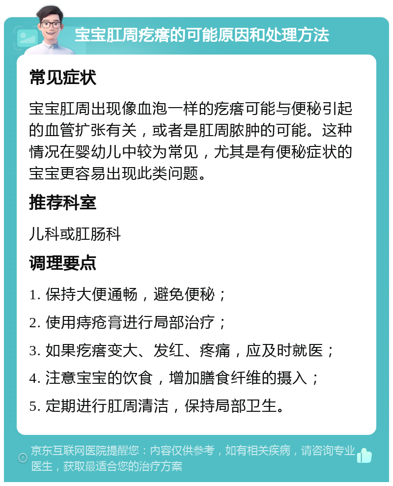 宝宝肛周疙瘩的可能原因和处理方法 常见症状 宝宝肛周出现像血泡一样的疙瘩可能与便秘引起的血管扩张有关，或者是肛周脓肿的可能。这种情况在婴幼儿中较为常见，尤其是有便秘症状的宝宝更容易出现此类问题。 推荐科室 儿科或肛肠科 调理要点 1. 保持大便通畅，避免便秘； 2. 使用痔疮膏进行局部治疗； 3. 如果疙瘩变大、发红、疼痛，应及时就医； 4. 注意宝宝的饮食，增加膳食纤维的摄入； 5. 定期进行肛周清洁，保持局部卫生。