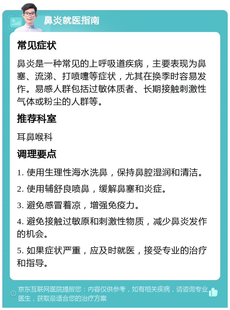 鼻炎就医指南 常见症状 鼻炎是一种常见的上呼吸道疾病，主要表现为鼻塞、流涕、打喷嚏等症状，尤其在换季时容易发作。易感人群包括过敏体质者、长期接触刺激性气体或粉尘的人群等。 推荐科室 耳鼻喉科 调理要点 1. 使用生理性海水洗鼻，保持鼻腔湿润和清洁。 2. 使用辅舒良喷鼻，缓解鼻塞和炎症。 3. 避免感冒着凉，增强免疫力。 4. 避免接触过敏原和刺激性物质，减少鼻炎发作的机会。 5. 如果症状严重，应及时就医，接受专业的治疗和指导。