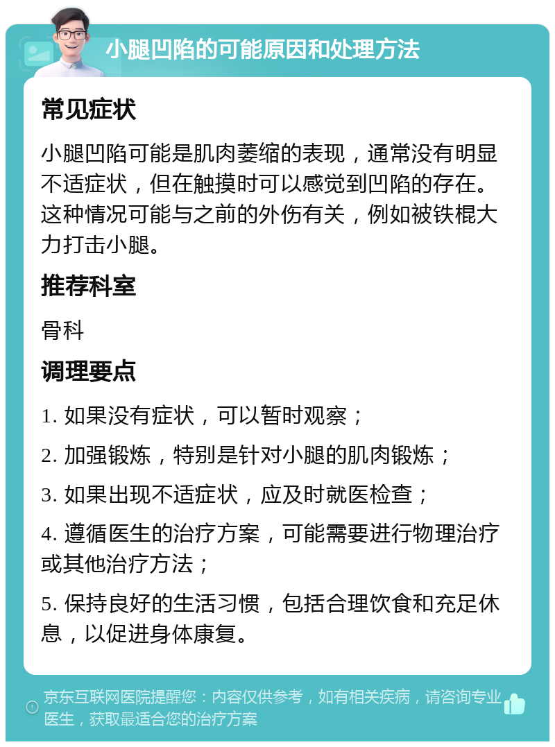 小腿凹陷的可能原因和处理方法 常见症状 小腿凹陷可能是肌肉萎缩的表现，通常没有明显不适症状，但在触摸时可以感觉到凹陷的存在。这种情况可能与之前的外伤有关，例如被铁棍大力打击小腿。 推荐科室 骨科 调理要点 1. 如果没有症状，可以暂时观察； 2. 加强锻炼，特别是针对小腿的肌肉锻炼； 3. 如果出现不适症状，应及时就医检查； 4. 遵循医生的治疗方案，可能需要进行物理治疗或其他治疗方法； 5. 保持良好的生活习惯，包括合理饮食和充足休息，以促进身体康复。