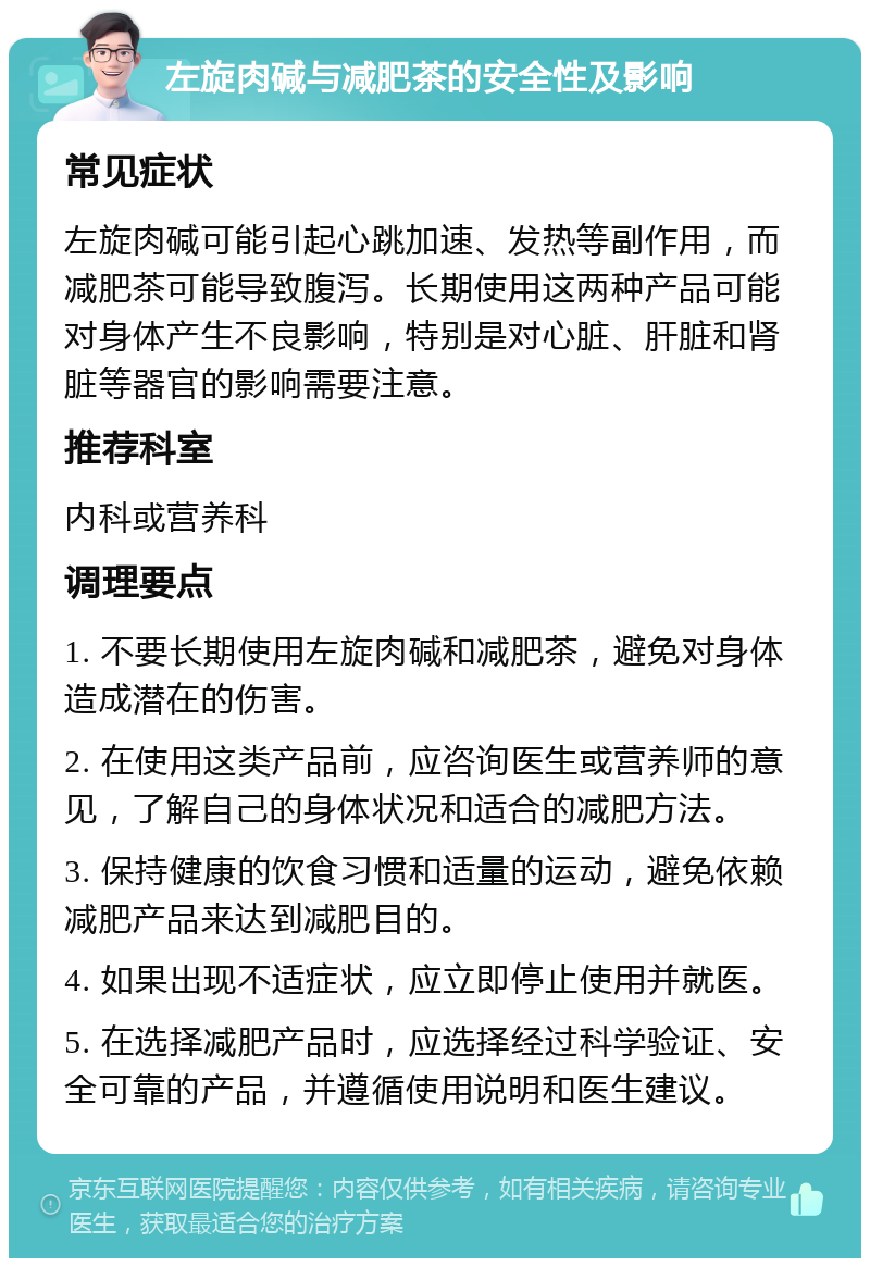 左旋肉碱与减肥茶的安全性及影响 常见症状 左旋肉碱可能引起心跳加速、发热等副作用，而减肥茶可能导致腹泻。长期使用这两种产品可能对身体产生不良影响，特别是对心脏、肝脏和肾脏等器官的影响需要注意。 推荐科室 内科或营养科 调理要点 1. 不要长期使用左旋肉碱和减肥茶，避免对身体造成潜在的伤害。 2. 在使用这类产品前，应咨询医生或营养师的意见，了解自己的身体状况和适合的减肥方法。 3. 保持健康的饮食习惯和适量的运动，避免依赖减肥产品来达到减肥目的。 4. 如果出现不适症状，应立即停止使用并就医。 5. 在选择减肥产品时，应选择经过科学验证、安全可靠的产品，并遵循使用说明和医生建议。