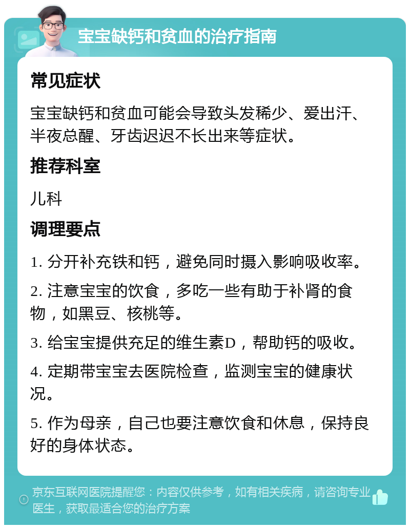 宝宝缺钙和贫血的治疗指南 常见症状 宝宝缺钙和贫血可能会导致头发稀少、爱出汗、半夜总醒、牙齿迟迟不长出来等症状。 推荐科室 儿科 调理要点 1. 分开补充铁和钙，避免同时摄入影响吸收率。 2. 注意宝宝的饮食，多吃一些有助于补肾的食物，如黑豆、核桃等。 3. 给宝宝提供充足的维生素D，帮助钙的吸收。 4. 定期带宝宝去医院检查，监测宝宝的健康状况。 5. 作为母亲，自己也要注意饮食和休息，保持良好的身体状态。