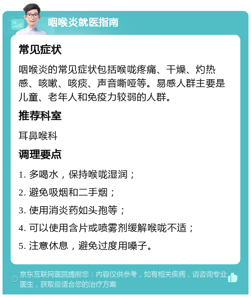 咽喉炎就医指南 常见症状 咽喉炎的常见症状包括喉咙疼痛、干燥、灼热感、咳嗽、咳痰、声音嘶哑等。易感人群主要是儿童、老年人和免疫力较弱的人群。 推荐科室 耳鼻喉科 调理要点 1. 多喝水，保持喉咙湿润； 2. 避免吸烟和二手烟； 3. 使用消炎药如头孢等； 4. 可以使用含片或喷雾剂缓解喉咙不适； 5. 注意休息，避免过度用嗓子。