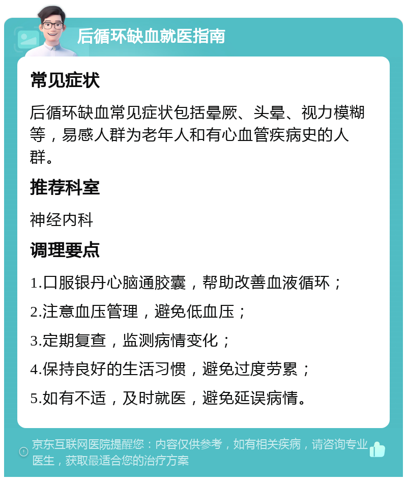 后循环缺血就医指南 常见症状 后循环缺血常见症状包括晕厥、头晕、视力模糊等，易感人群为老年人和有心血管疾病史的人群。 推荐科室 神经内科 调理要点 1.口服银丹心脑通胶囊，帮助改善血液循环； 2.注意血压管理，避免低血压； 3.定期复查，监测病情变化； 4.保持良好的生活习惯，避免过度劳累； 5.如有不适，及时就医，避免延误病情。