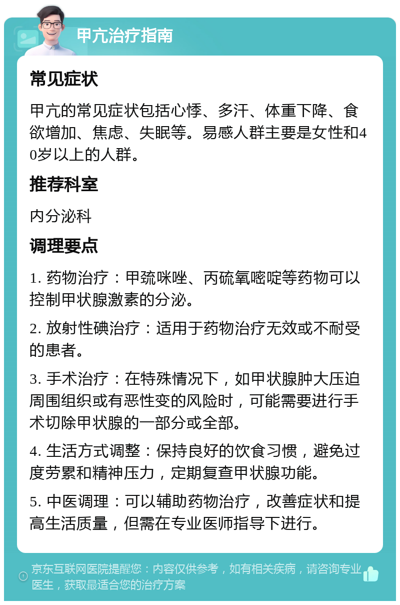 甲亢治疗指南 常见症状 甲亢的常见症状包括心悸、多汗、体重下降、食欲增加、焦虑、失眠等。易感人群主要是女性和40岁以上的人群。 推荐科室 内分泌科 调理要点 1. 药物治疗：甲巯咪唑、丙硫氧嘧啶等药物可以控制甲状腺激素的分泌。 2. 放射性碘治疗：适用于药物治疗无效或不耐受的患者。 3. 手术治疗：在特殊情况下，如甲状腺肿大压迫周围组织或有恶性变的风险时，可能需要进行手术切除甲状腺的一部分或全部。 4. 生活方式调整：保持良好的饮食习惯，避免过度劳累和精神压力，定期复查甲状腺功能。 5. 中医调理：可以辅助药物治疗，改善症状和提高生活质量，但需在专业医师指导下进行。