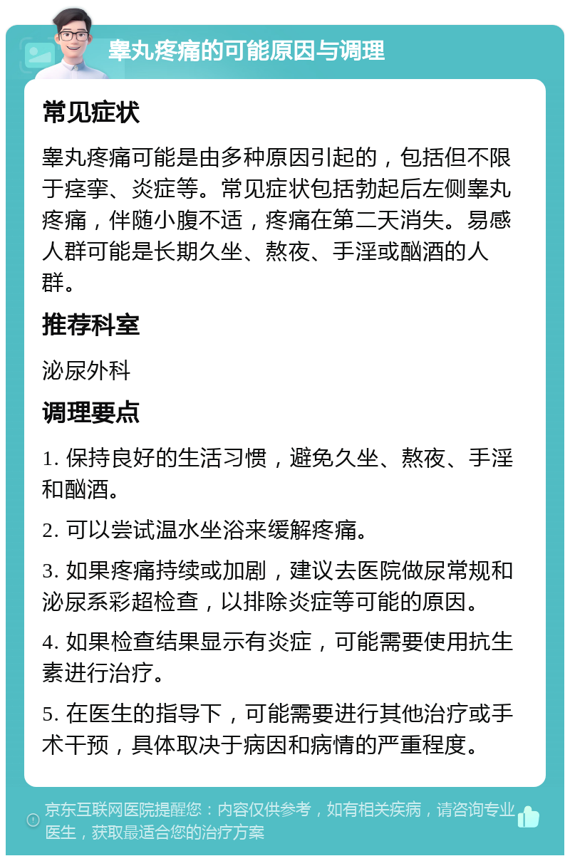 睾丸疼痛的可能原因与调理 常见症状 睾丸疼痛可能是由多种原因引起的，包括但不限于痉挛、炎症等。常见症状包括勃起后左侧睾丸疼痛，伴随小腹不适，疼痛在第二天消失。易感人群可能是长期久坐、熬夜、手淫或酗酒的人群。 推荐科室 泌尿外科 调理要点 1. 保持良好的生活习惯，避免久坐、熬夜、手淫和酗酒。 2. 可以尝试温水坐浴来缓解疼痛。 3. 如果疼痛持续或加剧，建议去医院做尿常规和泌尿系彩超检查，以排除炎症等可能的原因。 4. 如果检查结果显示有炎症，可能需要使用抗生素进行治疗。 5. 在医生的指导下，可能需要进行其他治疗或手术干预，具体取决于病因和病情的严重程度。