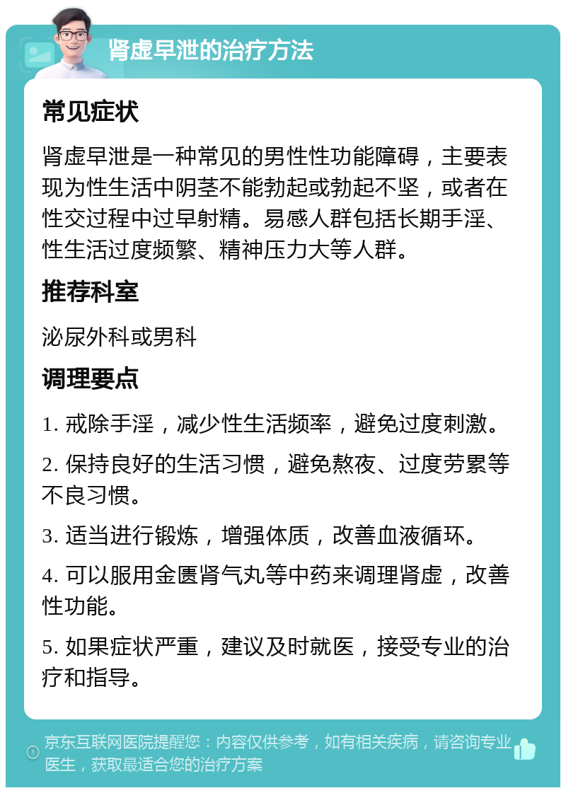 肾虚早泄的治疗方法 常见症状 肾虚早泄是一种常见的男性性功能障碍，主要表现为性生活中阴茎不能勃起或勃起不坚，或者在性交过程中过早射精。易感人群包括长期手淫、性生活过度频繁、精神压力大等人群。 推荐科室 泌尿外科或男科 调理要点 1. 戒除手淫，减少性生活频率，避免过度刺激。 2. 保持良好的生活习惯，避免熬夜、过度劳累等不良习惯。 3. 适当进行锻炼，增强体质，改善血液循环。 4. 可以服用金匮肾气丸等中药来调理肾虚，改善性功能。 5. 如果症状严重，建议及时就医，接受专业的治疗和指导。