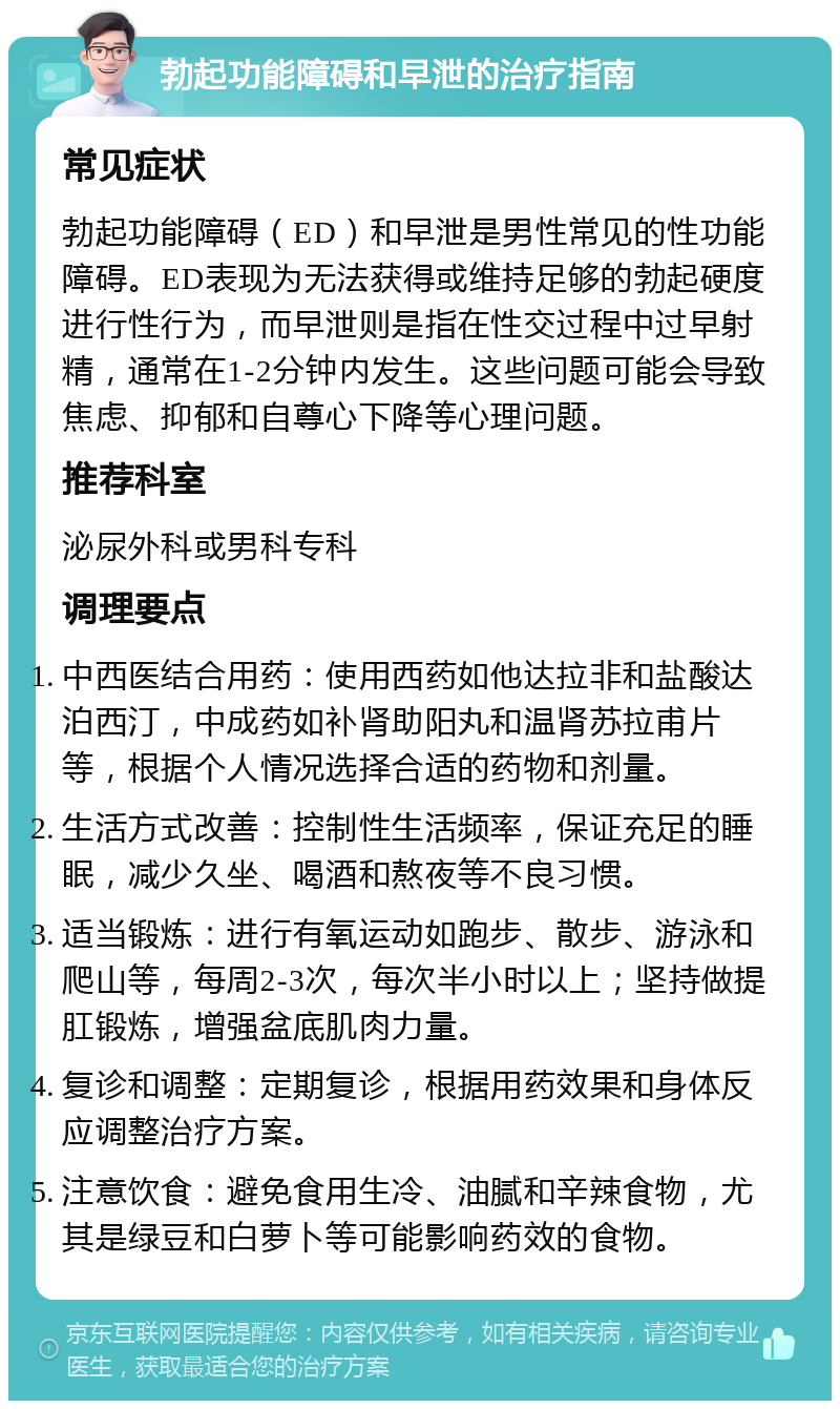 勃起功能障碍和早泄的治疗指南 常见症状 勃起功能障碍（ED）和早泄是男性常见的性功能障碍。ED表现为无法获得或维持足够的勃起硬度进行性行为，而早泄则是指在性交过程中过早射精，通常在1-2分钟内发生。这些问题可能会导致焦虑、抑郁和自尊心下降等心理问题。 推荐科室 泌尿外科或男科专科 调理要点 中西医结合用药：使用西药如他达拉非和盐酸达泊西汀，中成药如补肾助阳丸和温肾苏拉甫片等，根据个人情况选择合适的药物和剂量。 生活方式改善：控制性生活频率，保证充足的睡眠，减少久坐、喝酒和熬夜等不良习惯。 适当锻炼：进行有氧运动如跑步、散步、游泳和爬山等，每周2-3次，每次半小时以上；坚持做提肛锻炼，增强盆底肌肉力量。 复诊和调整：定期复诊，根据用药效果和身体反应调整治疗方案。 注意饮食：避免食用生冷、油腻和辛辣食物，尤其是绿豆和白萝卜等可能影响药效的食物。