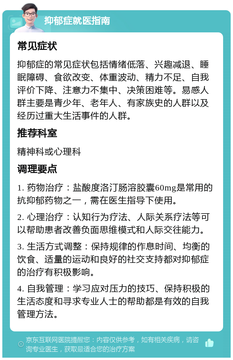 抑郁症就医指南 常见症状 抑郁症的常见症状包括情绪低落、兴趣减退、睡眠障碍、食欲改变、体重波动、精力不足、自我评价下降、注意力不集中、决策困难等。易感人群主要是青少年、老年人、有家族史的人群以及经历过重大生活事件的人群。 推荐科室 精神科或心理科 调理要点 1. 药物治疗：盐酸度洛汀肠溶胶囊60mg是常用的抗抑郁药物之一，需在医生指导下使用。 2. 心理治疗：认知行为疗法、人际关系疗法等可以帮助患者改善负面思维模式和人际交往能力。 3. 生活方式调整：保持规律的作息时间、均衡的饮食、适量的运动和良好的社交支持都对抑郁症的治疗有积极影响。 4. 自我管理：学习应对压力的技巧、保持积极的生活态度和寻求专业人士的帮助都是有效的自我管理方法。