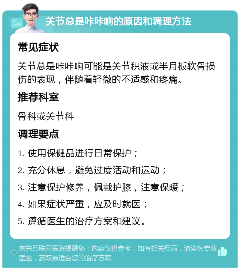 关节总是咔咔响的原因和调理方法 常见症状 关节总是咔咔响可能是关节积液或半月板软骨损伤的表现，伴随着轻微的不适感和疼痛。 推荐科室 骨科或关节科 调理要点 1. 使用保健品进行日常保护； 2. 充分休息，避免过度活动和运动； 3. 注意保护修养，佩戴护膝，注意保暖； 4. 如果症状严重，应及时就医； 5. 遵循医生的治疗方案和建议。