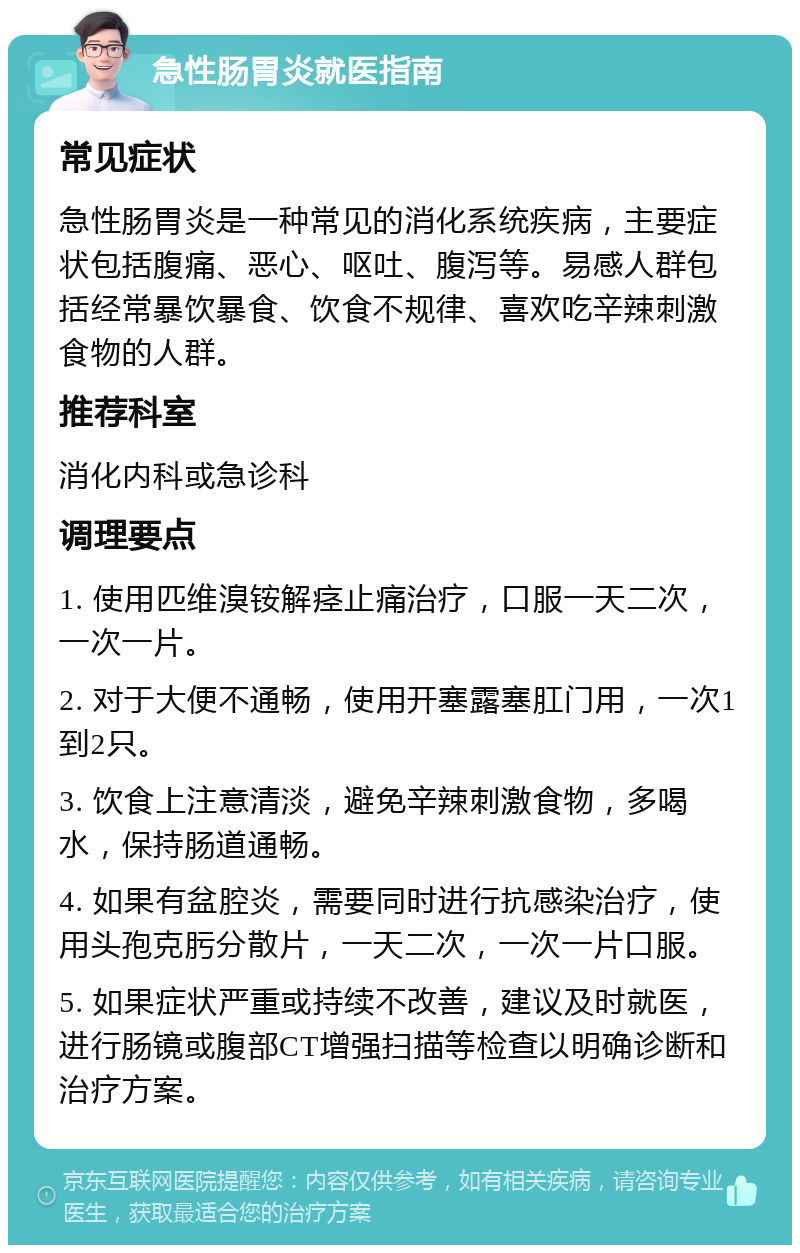 急性肠胃炎就医指南 常见症状 急性肠胃炎是一种常见的消化系统疾病，主要症状包括腹痛、恶心、呕吐、腹泻等。易感人群包括经常暴饮暴食、饮食不规律、喜欢吃辛辣刺激食物的人群。 推荐科室 消化内科或急诊科 调理要点 1. 使用匹维溴铵解痉止痛治疗，口服一天二次，一次一片。 2. 对于大便不通畅，使用开塞露塞肛门用，一次1到2只。 3. 饮食上注意清淡，避免辛辣刺激食物，多喝水，保持肠道通畅。 4. 如果有盆腔炎，需要同时进行抗感染治疗，使用头孢克肟分散片，一天二次，一次一片口服。 5. 如果症状严重或持续不改善，建议及时就医，进行肠镜或腹部CT增强扫描等检查以明确诊断和治疗方案。