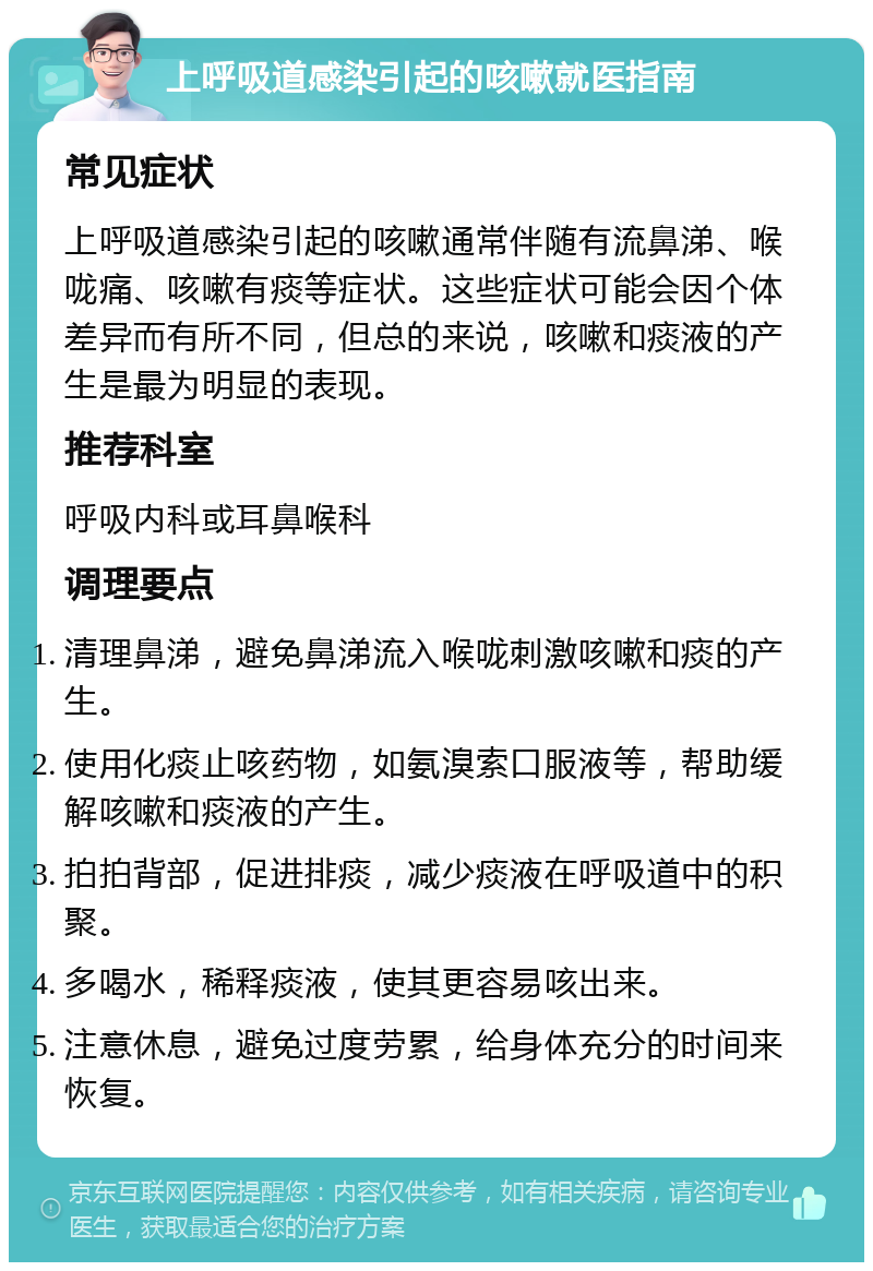 上呼吸道感染引起的咳嗽就医指南 常见症状 上呼吸道感染引起的咳嗽通常伴随有流鼻涕、喉咙痛、咳嗽有痰等症状。这些症状可能会因个体差异而有所不同，但总的来说，咳嗽和痰液的产生是最为明显的表现。 推荐科室 呼吸内科或耳鼻喉科 调理要点 清理鼻涕，避免鼻涕流入喉咙刺激咳嗽和痰的产生。 使用化痰止咳药物，如氨溴索口服液等，帮助缓解咳嗽和痰液的产生。 拍拍背部，促进排痰，减少痰液在呼吸道中的积聚。 多喝水，稀释痰液，使其更容易咳出来。 注意休息，避免过度劳累，给身体充分的时间来恢复。