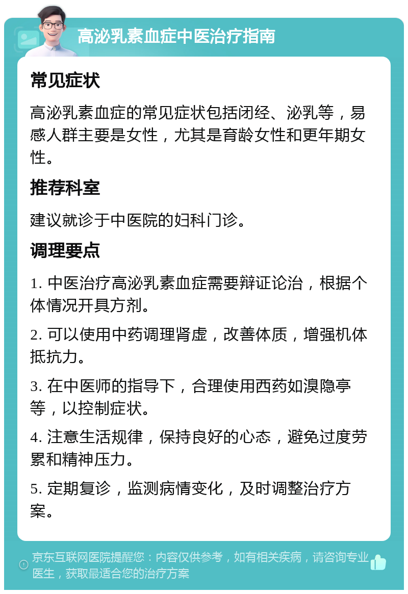 高泌乳素血症中医治疗指南 常见症状 高泌乳素血症的常见症状包括闭经、泌乳等，易感人群主要是女性，尤其是育龄女性和更年期女性。 推荐科室 建议就诊于中医院的妇科门诊。 调理要点 1. 中医治疗高泌乳素血症需要辩证论治，根据个体情况开具方剂。 2. 可以使用中药调理肾虚，改善体质，增强机体抵抗力。 3. 在中医师的指导下，合理使用西药如溴隐亭等，以控制症状。 4. 注意生活规律，保持良好的心态，避免过度劳累和精神压力。 5. 定期复诊，监测病情变化，及时调整治疗方案。