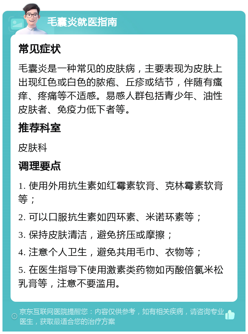 毛囊炎就医指南 常见症状 毛囊炎是一种常见的皮肤病，主要表现为皮肤上出现红色或白色的脓疱、丘疹或结节，伴随有瘙痒、疼痛等不适感。易感人群包括青少年、油性皮肤者、免疫力低下者等。 推荐科室 皮肤科 调理要点 1. 使用外用抗生素如红霉素软膏、克林霉素软膏等； 2. 可以口服抗生素如四环素、米诺环素等； 3. 保持皮肤清洁，避免挤压或摩擦； 4. 注意个人卫生，避免共用毛巾、衣物等； 5. 在医生指导下使用激素类药物如丙酸倍氯米松乳膏等，注意不要滥用。