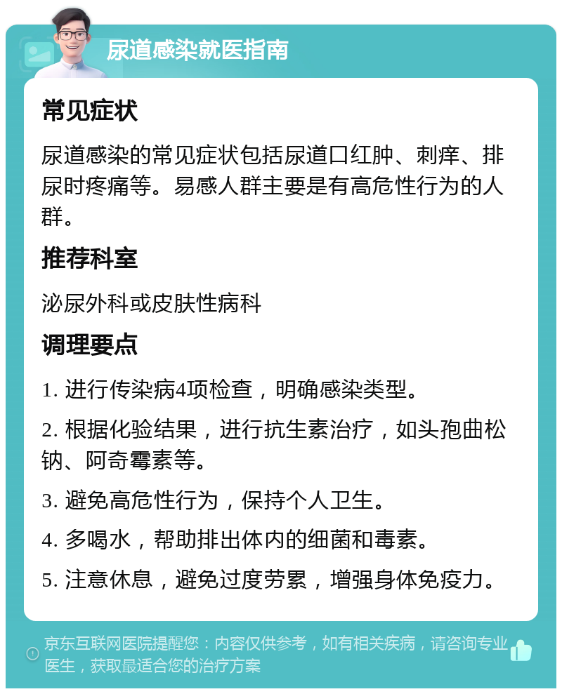 尿道感染就医指南 常见症状 尿道感染的常见症状包括尿道口红肿、刺痒、排尿时疼痛等。易感人群主要是有高危性行为的人群。 推荐科室 泌尿外科或皮肤性病科 调理要点 1. 进行传染病4项检查，明确感染类型。 2. 根据化验结果，进行抗生素治疗，如头孢曲松钠、阿奇霉素等。 3. 避免高危性行为，保持个人卫生。 4. 多喝水，帮助排出体内的细菌和毒素。 5. 注意休息，避免过度劳累，增强身体免疫力。