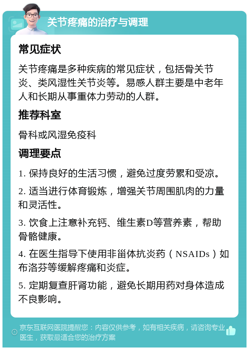 关节疼痛的治疗与调理 常见症状 关节疼痛是多种疾病的常见症状，包括骨关节炎、类风湿性关节炎等。易感人群主要是中老年人和长期从事重体力劳动的人群。 推荐科室 骨科或风湿免疫科 调理要点 1. 保持良好的生活习惯，避免过度劳累和受凉。 2. 适当进行体育锻炼，增强关节周围肌肉的力量和灵活性。 3. 饮食上注意补充钙、维生素D等营养素，帮助骨骼健康。 4. 在医生指导下使用非甾体抗炎药（NSAIDs）如布洛芬等缓解疼痛和炎症。 5. 定期复查肝肾功能，避免长期用药对身体造成不良影响。