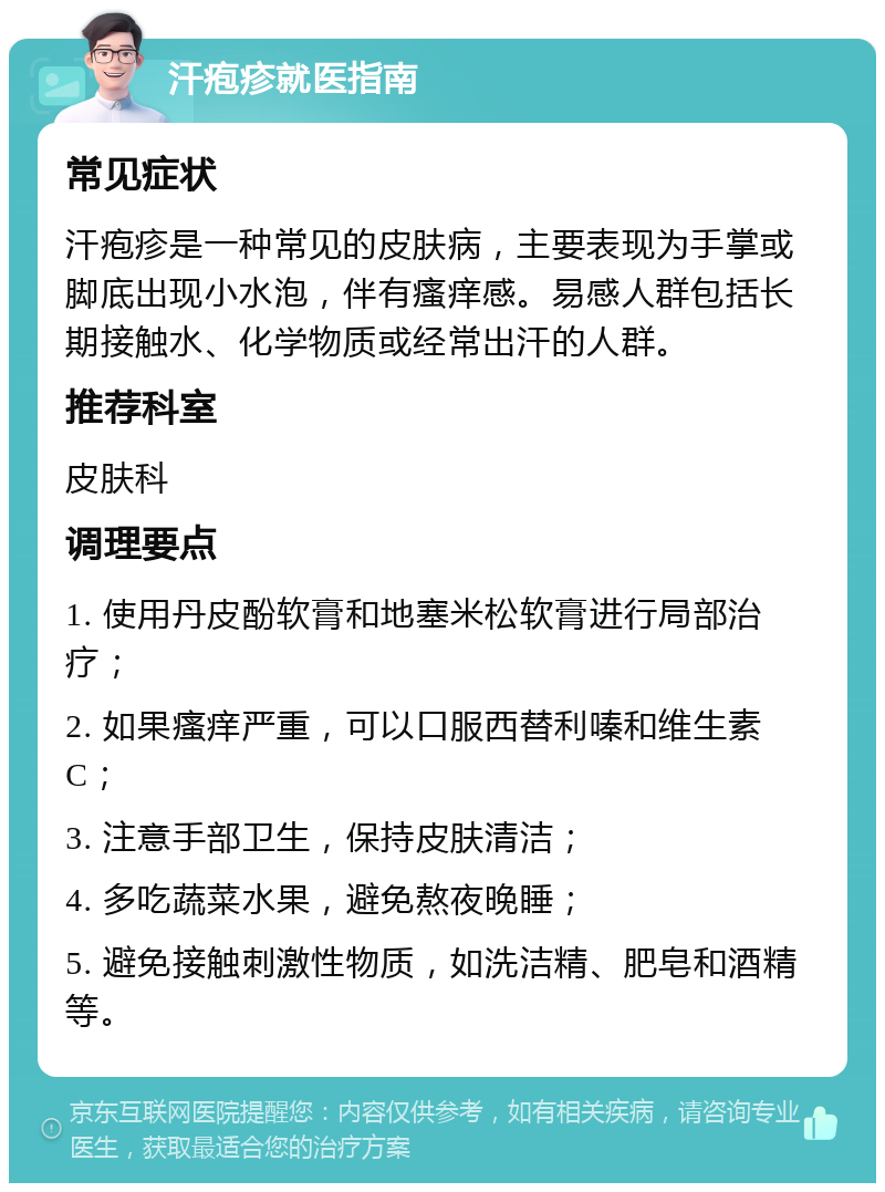 汗疱疹就医指南 常见症状 汗疱疹是一种常见的皮肤病，主要表现为手掌或脚底出现小水泡，伴有瘙痒感。易感人群包括长期接触水、化学物质或经常出汗的人群。 推荐科室 皮肤科 调理要点 1. 使用丹皮酚软膏和地塞米松软膏进行局部治疗； 2. 如果瘙痒严重，可以口服西替利嗪和维生素C； 3. 注意手部卫生，保持皮肤清洁； 4. 多吃蔬菜水果，避免熬夜晚睡； 5. 避免接触刺激性物质，如洗洁精、肥皂和酒精等。