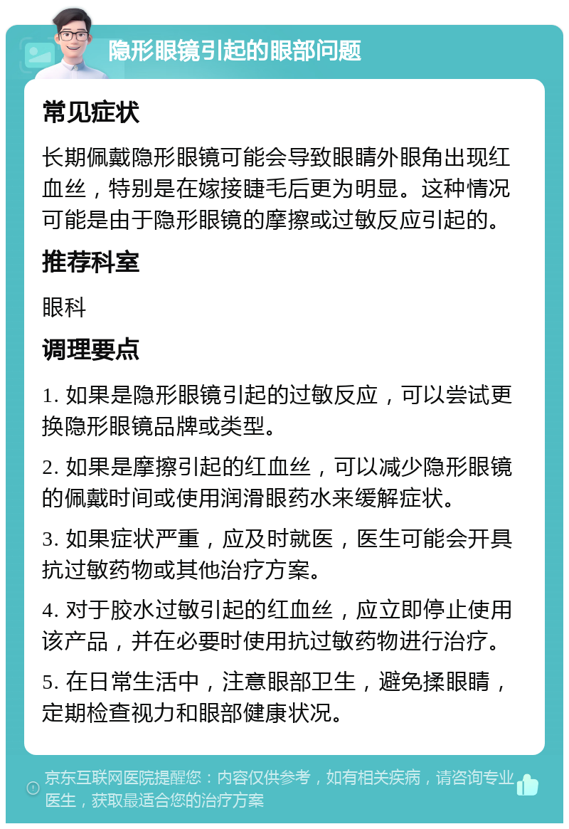 隐形眼镜引起的眼部问题 常见症状 长期佩戴隐形眼镜可能会导致眼睛外眼角出现红血丝，特别是在嫁接睫毛后更为明显。这种情况可能是由于隐形眼镜的摩擦或过敏反应引起的。 推荐科室 眼科 调理要点 1. 如果是隐形眼镜引起的过敏反应，可以尝试更换隐形眼镜品牌或类型。 2. 如果是摩擦引起的红血丝，可以减少隐形眼镜的佩戴时间或使用润滑眼药水来缓解症状。 3. 如果症状严重，应及时就医，医生可能会开具抗过敏药物或其他治疗方案。 4. 对于胶水过敏引起的红血丝，应立即停止使用该产品，并在必要时使用抗过敏药物进行治疗。 5. 在日常生活中，注意眼部卫生，避免揉眼睛，定期检查视力和眼部健康状况。