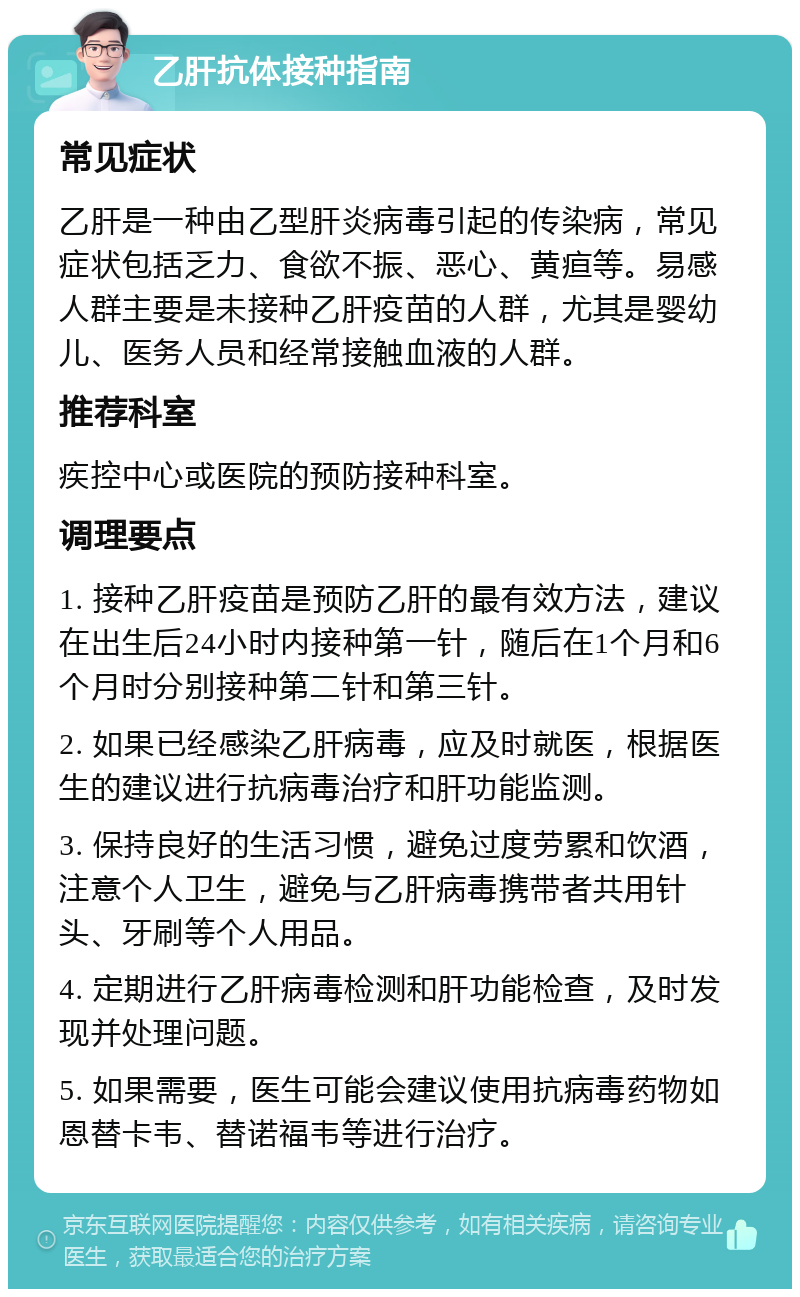 乙肝抗体接种指南 常见症状 乙肝是一种由乙型肝炎病毒引起的传染病，常见症状包括乏力、食欲不振、恶心、黄疸等。易感人群主要是未接种乙肝疫苗的人群，尤其是婴幼儿、医务人员和经常接触血液的人群。 推荐科室 疾控中心或医院的预防接种科室。 调理要点 1. 接种乙肝疫苗是预防乙肝的最有效方法，建议在出生后24小时内接种第一针，随后在1个月和6个月时分别接种第二针和第三针。 2. 如果已经感染乙肝病毒，应及时就医，根据医生的建议进行抗病毒治疗和肝功能监测。 3. 保持良好的生活习惯，避免过度劳累和饮酒，注意个人卫生，避免与乙肝病毒携带者共用针头、牙刷等个人用品。 4. 定期进行乙肝病毒检测和肝功能检查，及时发现并处理问题。 5. 如果需要，医生可能会建议使用抗病毒药物如恩替卡韦、替诺福韦等进行治疗。