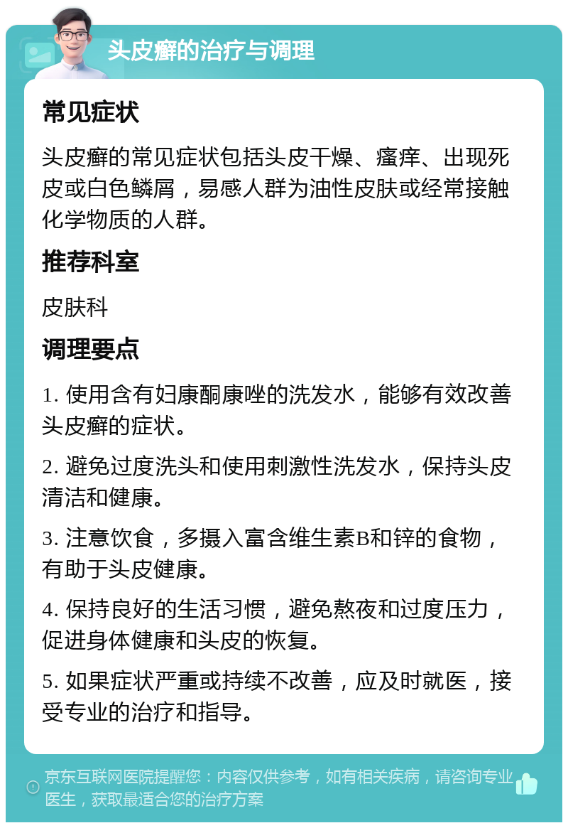 头皮癣的治疗与调理 常见症状 头皮癣的常见症状包括头皮干燥、瘙痒、出现死皮或白色鳞屑，易感人群为油性皮肤或经常接触化学物质的人群。 推荐科室 皮肤科 调理要点 1. 使用含有妇康酮康唑的洗发水，能够有效改善头皮癣的症状。 2. 避免过度洗头和使用刺激性洗发水，保持头皮清洁和健康。 3. 注意饮食，多摄入富含维生素B和锌的食物，有助于头皮健康。 4. 保持良好的生活习惯，避免熬夜和过度压力，促进身体健康和头皮的恢复。 5. 如果症状严重或持续不改善，应及时就医，接受专业的治疗和指导。