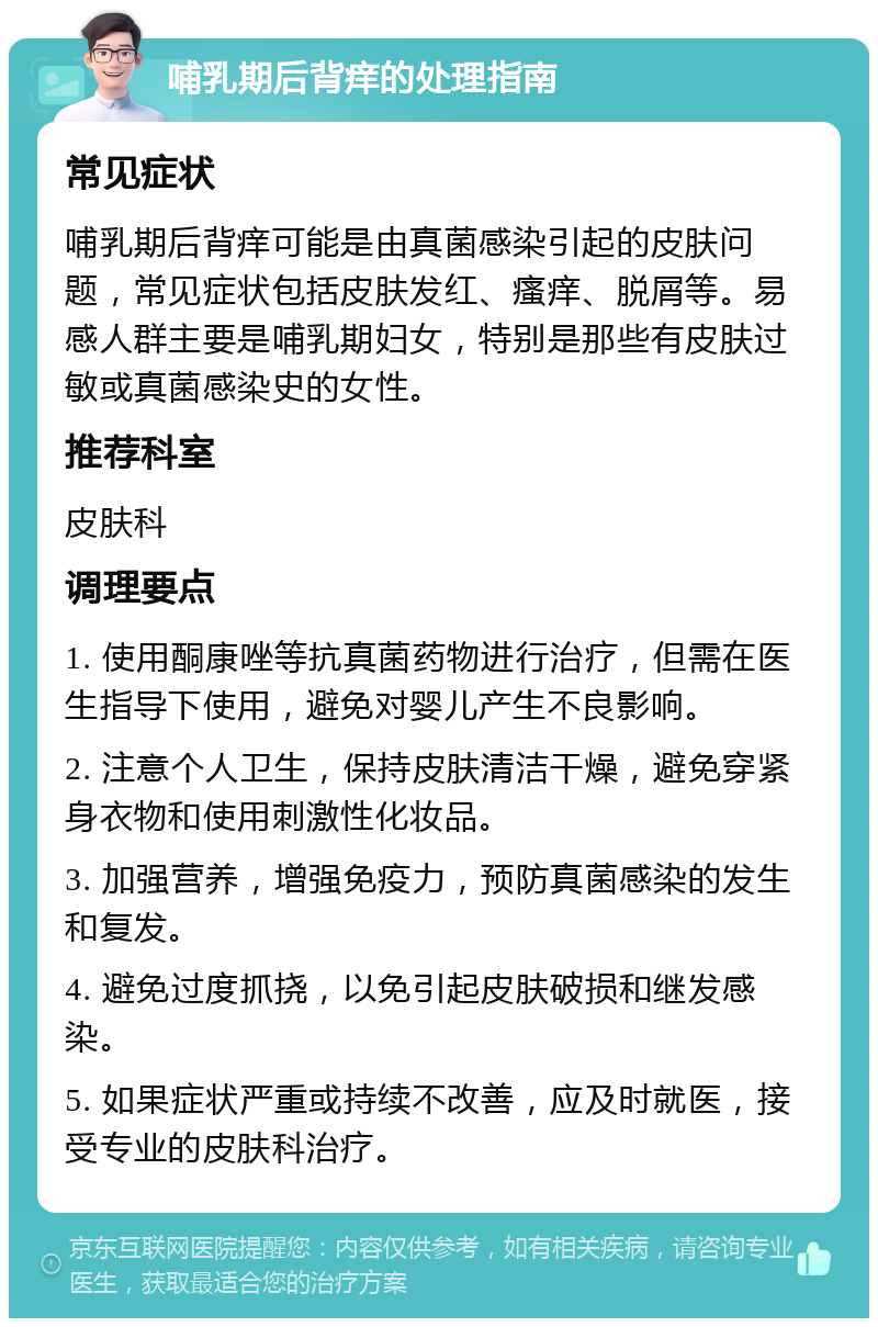 哺乳期后背痒的处理指南 常见症状 哺乳期后背痒可能是由真菌感染引起的皮肤问题，常见症状包括皮肤发红、瘙痒、脱屑等。易感人群主要是哺乳期妇女，特别是那些有皮肤过敏或真菌感染史的女性。 推荐科室 皮肤科 调理要点 1. 使用酮康唑等抗真菌药物进行治疗，但需在医生指导下使用，避免对婴儿产生不良影响。 2. 注意个人卫生，保持皮肤清洁干燥，避免穿紧身衣物和使用刺激性化妆品。 3. 加强营养，增强免疫力，预防真菌感染的发生和复发。 4. 避免过度抓挠，以免引起皮肤破损和继发感染。 5. 如果症状严重或持续不改善，应及时就医，接受专业的皮肤科治疗。