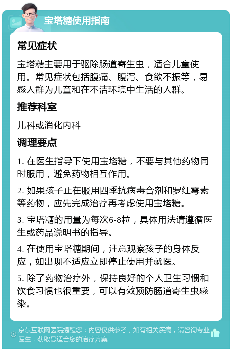 宝塔糖使用指南 常见症状 宝塔糖主要用于驱除肠道寄生虫，适合儿童使用。常见症状包括腹痛、腹泻、食欲不振等，易感人群为儿童和在不洁环境中生活的人群。 推荐科室 儿科或消化内科 调理要点 1. 在医生指导下使用宝塔糖，不要与其他药物同时服用，避免药物相互作用。 2. 如果孩子正在服用四季抗病毒合剂和罗红霉素等药物，应先完成治疗再考虑使用宝塔糖。 3. 宝塔糖的用量为每次6-8粒，具体用法请遵循医生或药品说明书的指导。 4. 在使用宝塔糖期间，注意观察孩子的身体反应，如出现不适应立即停止使用并就医。 5. 除了药物治疗外，保持良好的个人卫生习惯和饮食习惯也很重要，可以有效预防肠道寄生虫感染。