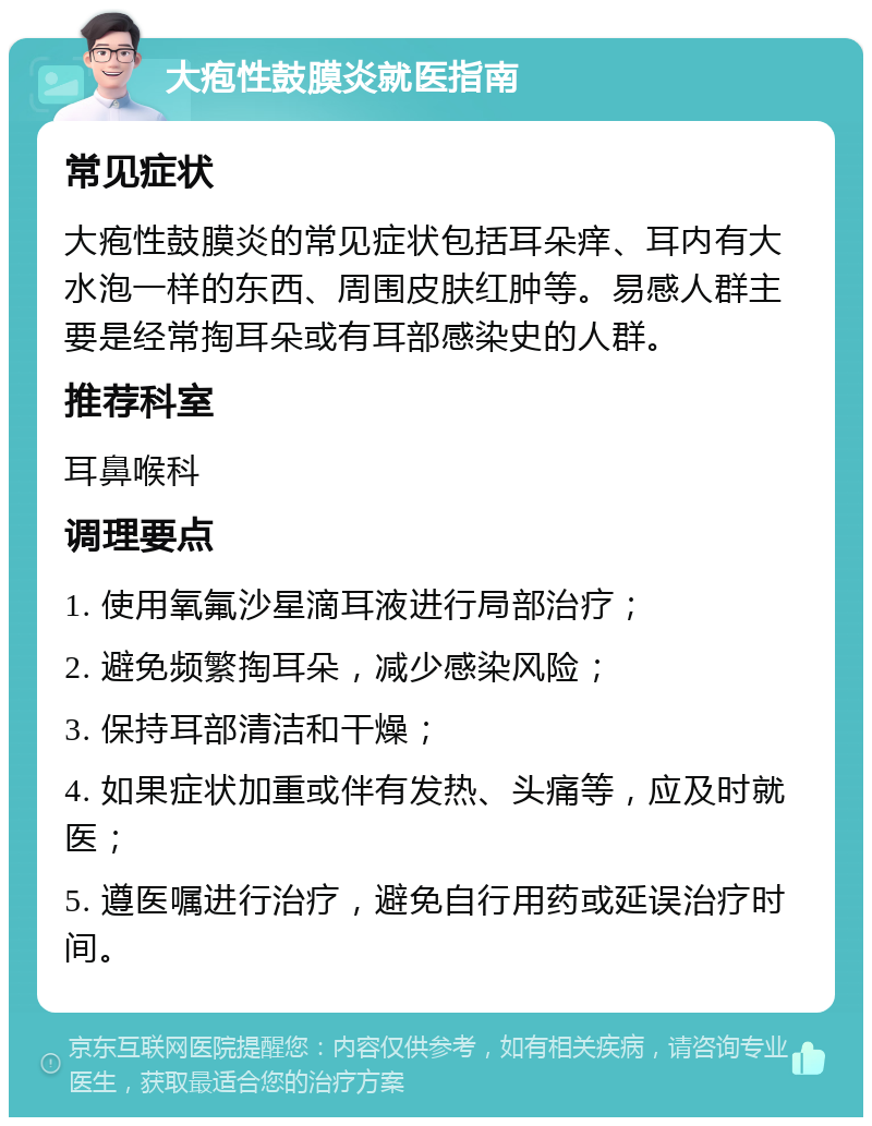 大疱性鼓膜炎就医指南 常见症状 大疱性鼓膜炎的常见症状包括耳朵痒、耳内有大水泡一样的东西、周围皮肤红肿等。易感人群主要是经常掏耳朵或有耳部感染史的人群。 推荐科室 耳鼻喉科 调理要点 1. 使用氧氟沙星滴耳液进行局部治疗； 2. 避免频繁掏耳朵，减少感染风险； 3. 保持耳部清洁和干燥； 4. 如果症状加重或伴有发热、头痛等，应及时就医； 5. 遵医嘱进行治疗，避免自行用药或延误治疗时间。