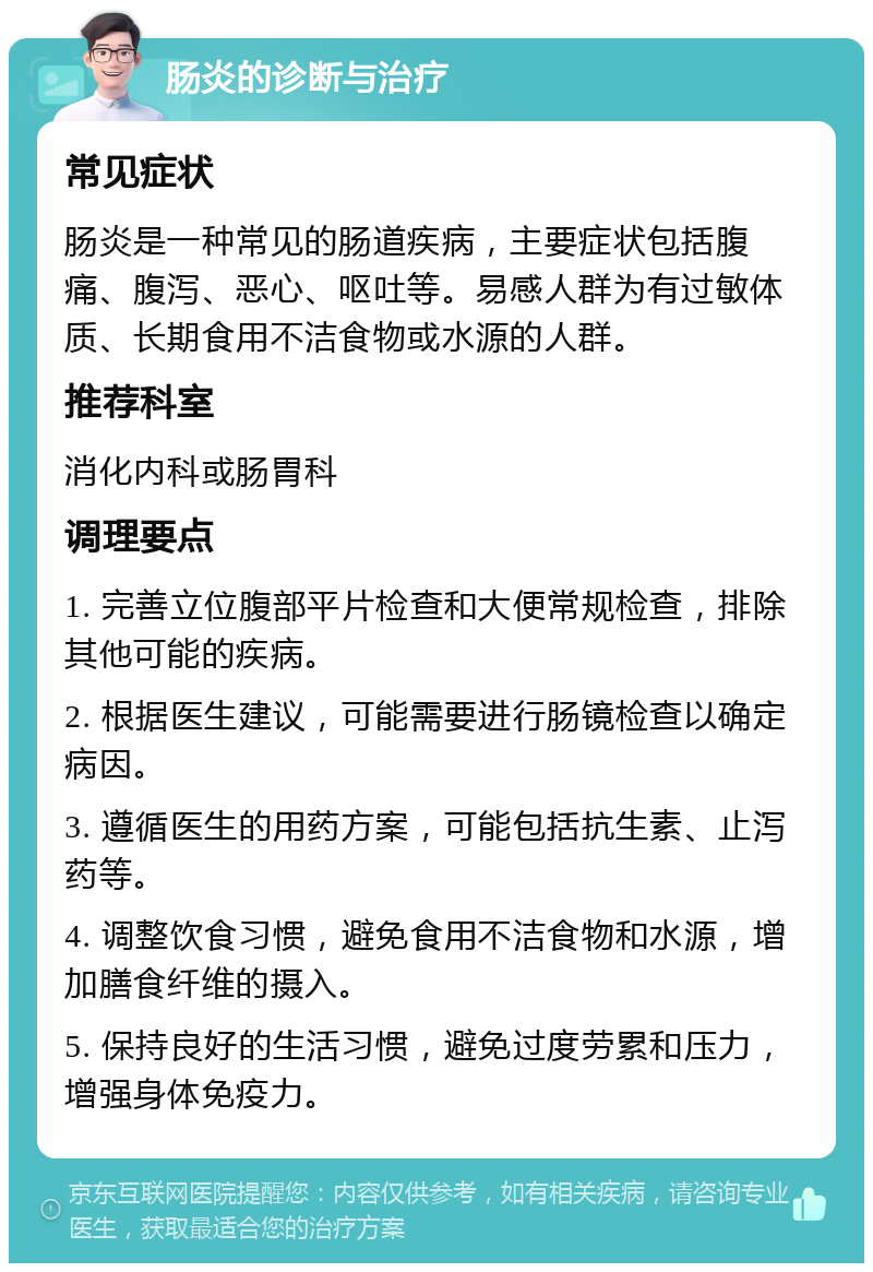 肠炎的诊断与治疗 常见症状 肠炎是一种常见的肠道疾病，主要症状包括腹痛、腹泻、恶心、呕吐等。易感人群为有过敏体质、长期食用不洁食物或水源的人群。 推荐科室 消化内科或肠胃科 调理要点 1. 完善立位腹部平片检查和大便常规检查，排除其他可能的疾病。 2. 根据医生建议，可能需要进行肠镜检查以确定病因。 3. 遵循医生的用药方案，可能包括抗生素、止泻药等。 4. 调整饮食习惯，避免食用不洁食物和水源，增加膳食纤维的摄入。 5. 保持良好的生活习惯，避免过度劳累和压力，增强身体免疫力。